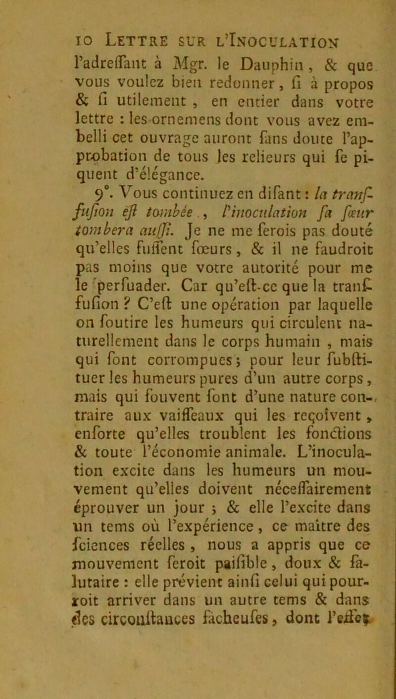 l’adrefTant à Mgr. le Dauphin , & que vous voulez bien redonner, fi à propos & fi utilement , en entier dans votre lettre : les ornemens dont vous avez em- belli cet ouvrage auront fans doute l’ap- probation de tous les relieurs qui fe pi- quent d’élégance. 9°. Vous continuez en difant : la tranf. fiifion ejl tombée., Nnocnlathn fa fœtir tombera aulji. Je ne me ferois pas douté qu’elles fulTent fœurs, & il ne faudroic pas moins que votre autorité pour me le ’perfuader. Car qu’eft-cc que la tranC. fufion ? C’eft une opération par laquelle on foutire les humeurs qui circulent na- turellement dans le corps humain , mais qui font corrompues; pour leur fubfti- tuer les humeurs pures d’un autre corps, mais qui fouvent font d’une nature con-, traire aux vaifTeaux qui les reçoivent, enforte qu’elles troublent les fondions & toute l’économie animale. L’inocula- tion excite dans les humeurs un mou- vement qu’elles doivent néceffairement éprouver un jour ; & elle l’excite dans un tems où l’expérience , ce maître des fciences réelles , nous a appris que ce mouvement feroit paifible, doux & fa- lutaire : elle prévient ainfi celui quipour- roit arriver dans un autre tems & dans «les circouitauces facbeufes, dont l’eifc^.