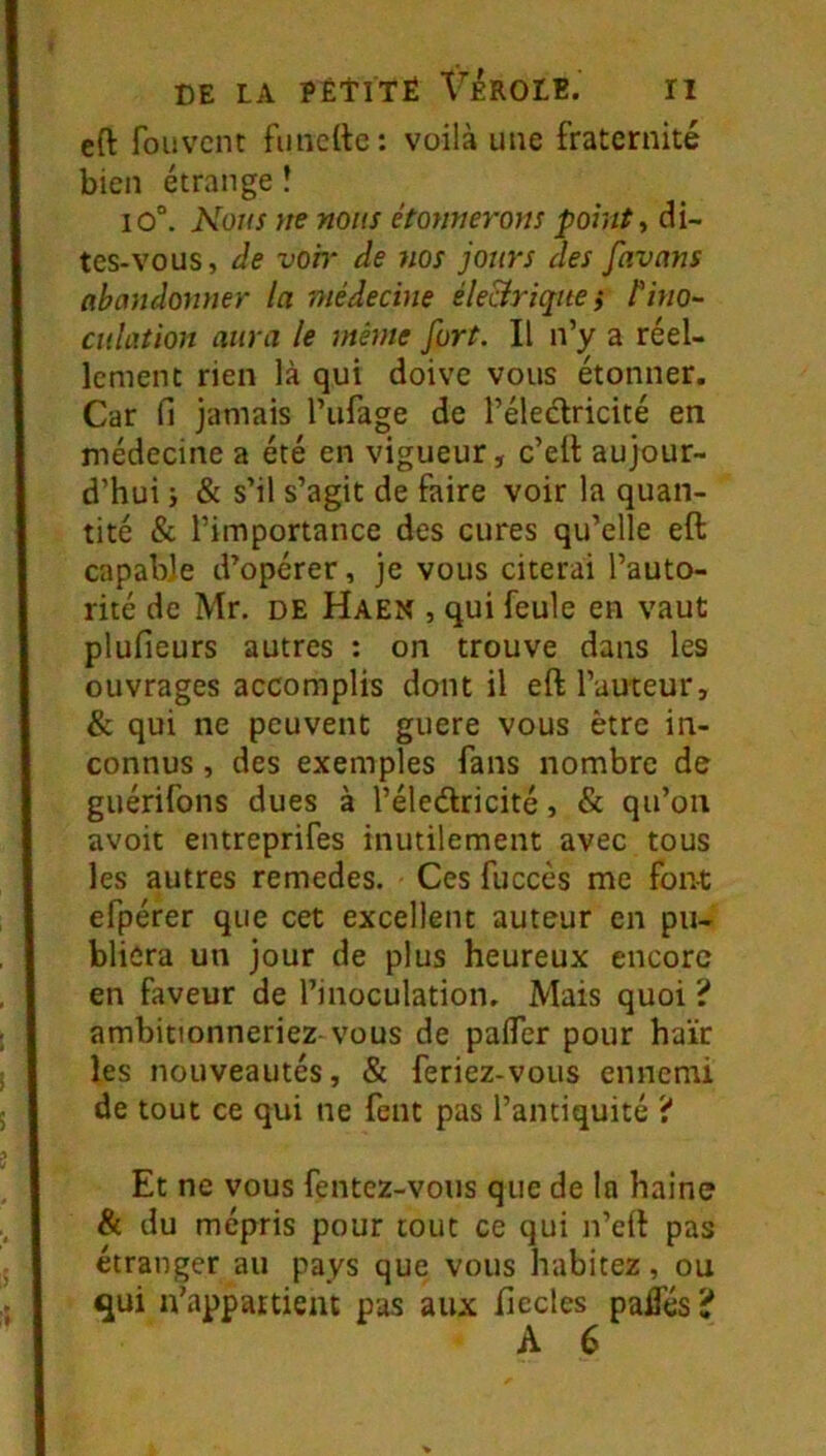 cft foiivcnt fiinettc : voilà une fraternité bien étrange ! io“. Nous m nous étonnerons points di- tes-vous, de voh‘ de nos jours des favans abandonner la médecine éle&riqne} {‘ino- culation aura le même fort. Il n’y a réel- lement rien là qui doive vous étonner. Car fi jamais l’ufage de l’éledricité en médecine a été en vigueur, c’elt aujour- d’hui i & s’il s’agit de faire voir la quan- tité & l’importance des cures qu’elle eft capable d’opérer, je vous citerai l’auto- rité de Mr. de Haen , qui feule en vaut plufieurs autres : on trouve dans les ouvrages accomplis dont il eft l’auteur, & qui ne peuvent guere vous être in- connus , des exemples fans nombre de guérifons dues à l’éledlricité, & qu’on avoit entreprifes inutilement avec tous les autres remedes. Ces fuccès me font efpérer que cet excellent auteur en pu- bliera un jour de plus heureux encore en faveur de l’inoculation. Mais quoi ? ambitionneriez-vous de pafler pour haïr les nouveautés, & feriez-vous ennemi de tout ce qui ne fent pas l’antiquité ? Et ne vous fentez-vous que de la haine & du mépris pour tout ce qui n’eft pas étranger au pays que vous habitez, ou <qui n’appartient pas aux fiecles paflés? A 6