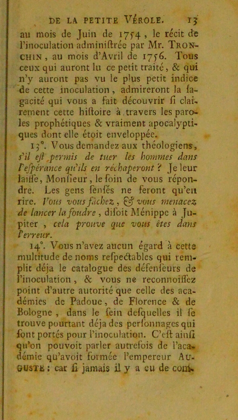 au mois de Juin de I7f4 , le récit de l’inoculation adminiftréc par Mr. Tron- CHiN , au mois d’Avril de I7f6. Tous ceux qui auront lu ce petit traité, & qui n’y auront pas vu le plus petit indice de cette inoculation, admireront la (a- gacité qui vous a fait découvrir fi clai- rement cette hiftoire à travers les paro- les prophétiques & vraiment apocalypti- ques dont elle étoit enveloppée. 15“. Vous demandez aux théologiens, s'il eji permis de tuer les hommes dans l'efpérayice qu'ils en rechaperont Je leur lailfe, Mon (leur, le foin de vous répon- dre. Les gens fenfes ne feront qu’en rire. Vous vous fâchez , ^ vous menacez de lancer la foudre , difoit Ménippc à Ju- piter , cela prouve que vous êtes dans rerreur. 14°. Vous n’avez aucun égard à cette multitude de noms refpedablcs qui rem- plit déjà le catalogue des défenîèurs de l’inoculation, & vous ne reconnoilfez point d’autre autorité que celle des aca- démies de Padoue, de Florence & de Bologne , dans le fein defquelles il fe trouve pourtant déjades peribnnagcsqui font portés pour l’inoculation. C’cft ainfi qu’on pouvoir parler autrefois de l’aca» démie qu’avoit formée l’empereur Au- guste : car fi jamais il y a eu de cuii^.