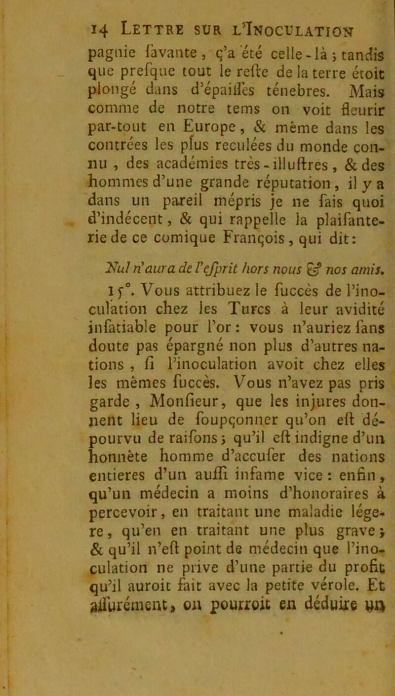 pagaie lavante, q’a été celle-là j tandis que prefqac tout le relie de la terre étoit plongé dans d’épaillés ténèbres. Mais comme de notre tems on voit fleurir par-tout en Europe, & même dans les contrées les plus reculées du monde con- nu , des académies très - illuftres , & des hommes d’une grande réputation, il y a dans un pareil mépris je ne fais quoi d’indécent, & qui rappelle la plaifante- riede ce comique François, qui dit: Nul TL aura de refprit hors nous nos amis. Vous attribuez le fuccès de l’ino- culation chez les Turcs à leur avidité infatiable pour l’or : vous n’auriez fans doute pas épargné non plus d’autres na- tions , fi l’inoculation avoit chez elles les mêmes fuccès. Vous n’avez pas pris garde , Monfieur, que les injures don- nent lieu de foupçonner qu’on ell dé- pourvu deraifonsi qu’il ell indigne d’un honnête homme d’aceufer des nations entières d’un auflî infâme vice : enfin, qu’un médecin a moins d’honoraires à percevoir, en traitant une maladie légè- re , qu’en en traitant une plus grave ÿ & qu’il n’ell point de médecin que l’ino- culation ne prive d’une partie du profit qu’il auroit fait avec la petite vérole. Et diiurémcnt» on pourroû en déduire