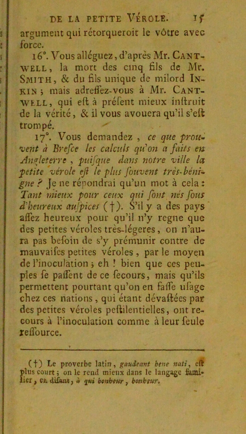 argument qui rétorqueroit le vôtre avec force. i6“. Vous alléguez, d’après Mr. Cant- WELL, la mort des cinq fils de Mr. Smith, & du fils unique de milord In- Kl N ; mais adreifez-vous à Mr. Cant- WhLL, qui efl: à préfent mieux inltriiit de la vérité, & il vous avouera qu’il s’elt trompé. 17°. Vous demandez , ce que prou- 'vent à Brefce les calculs qu'on a faits en Antrleterre , puifque dans notre ville la petite vérole eji le plus fouvent très-béni- gne 'f Je ne répondrai qu’un mot à cela : Tant mieux pour ceux qui font liés fous d'heureux aufpices (f). S’il y a des pays aflez heureux pour qu’il ii’y rogne que des petites véroles très-légeres, on n’au- ra pas befoin de s’y prémunir contre de mauvaifes petites véroles , par le moyen de l’inoculation j eh î bien que ces peu- ples fe paflent de ce fecours, mais qu’ils permettent pourtant qu’on en falTe ufage chez ces nations, qui étant dévaftées par des petites véroles pellilenticlles, outre- cours à l’inoculation comme à leur feule relTource. (t) Le proverbe latin, gaudeant hene »ati, clj plus court ; on le rend mieux dans le lang;^e fami- lier , et difuit J à bcnhtur, bonheur.