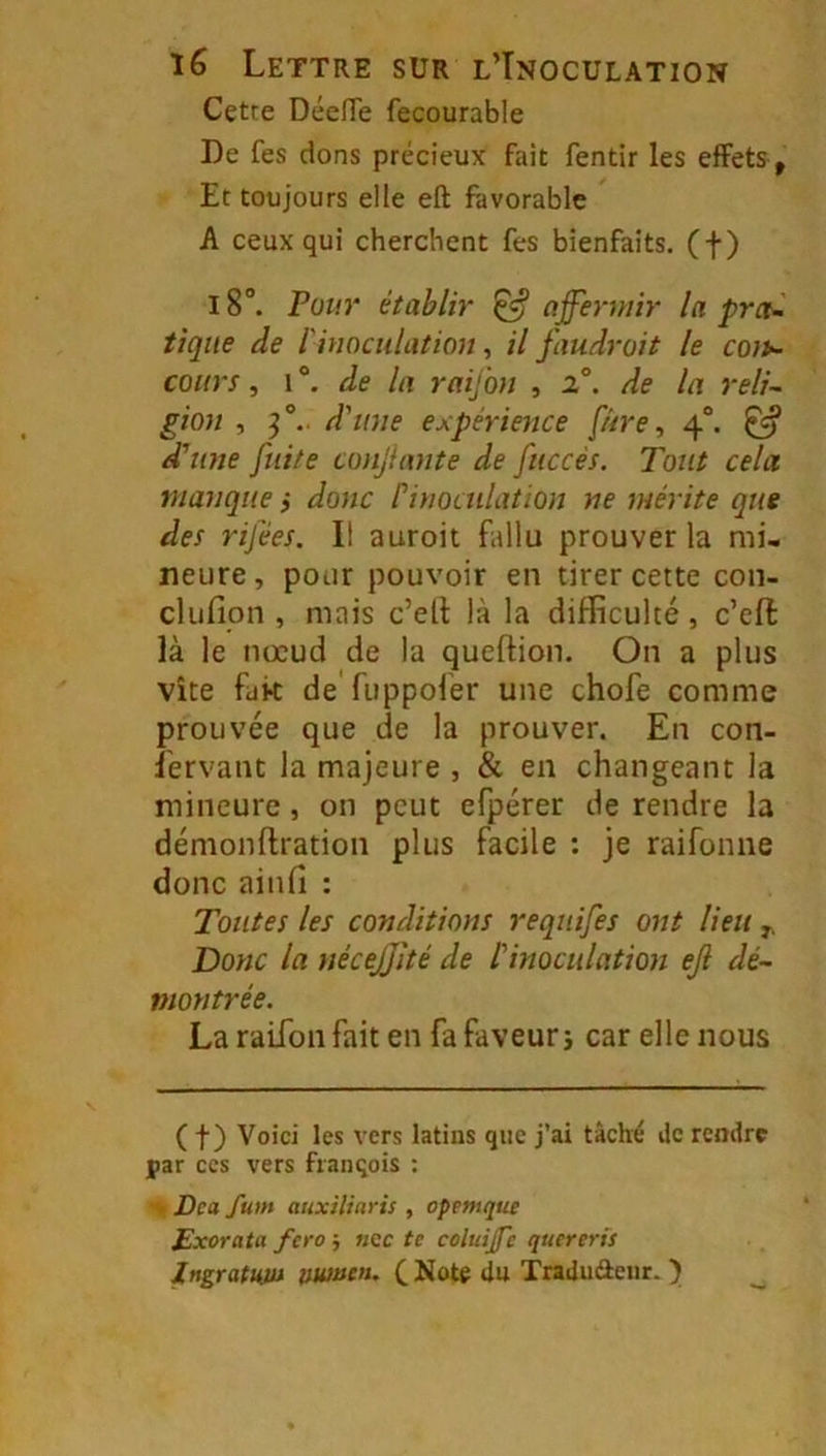 Cette DéelTe fecourable De fes dons précieux fait fentir les effets , Et toujours elle eft favorable A ceux qui cherchent fes bienfaits, (f) 18°. Pour établir ^ affermir la prct^ tique de l'inoculation, il faudrait le coït- cours, 1 Je la raifon , 2°. de la reli- gion , ff.. d'une expérience fûre, 4“. ^ d'une fuite confante de fuccès. Tout cela manque ,* donc Pinoculation ne mérite que des rifées. Il auroit fallu prouver la mi- neure, pour pouvoir en tirer cette con- clufion , mais c’ell là la difficulté, c’eft là le nœud de la queftion. On a plus vite fak de'fuppofer une chofe comme prouvée que de la prouver. En con- îervant la majeure , & en changeant la mineure, on peut efpérer de rendre la démonftration plus facile : je raifonne donc ainfi : Toutes les conditions requifes ont lieu Donc la nécejjité de l'inoculation ejl dé- montrée. La raifon fait en fa faveur j car elle nous ( f ) Voici les vers latins que j’ai tâché de rendre par CCS vers fianqois : Dca fum auxiliaris , opemque Exorata fera ; ncc te coluije quereris JngratHJU tmmea. CNote du Tradiiâeur. ) ^