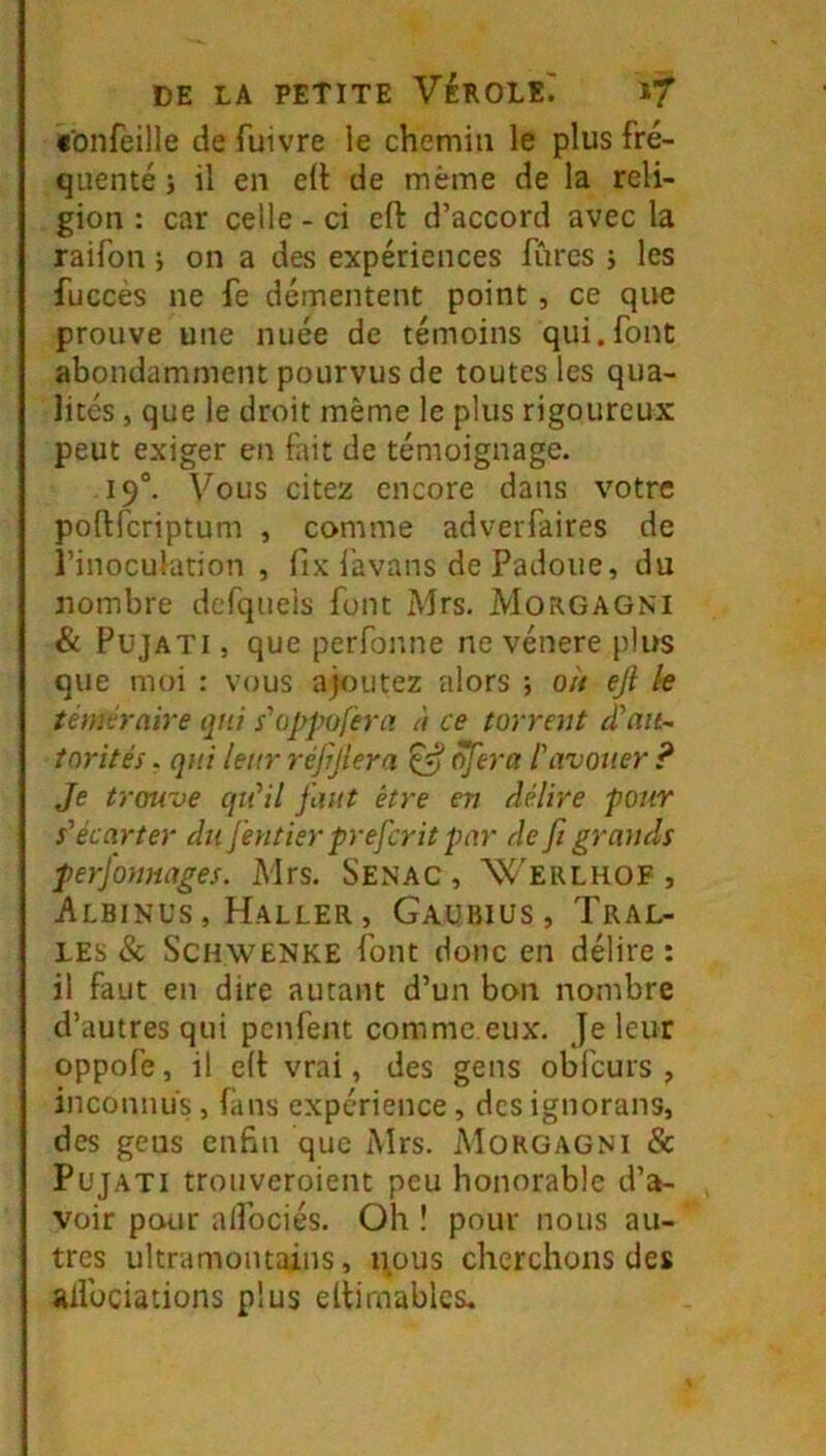 «onfeille de fuivre le chemin le plus fré- quenté i il en elt de même de la reli- gion : car celle - ci efl: d’accord avec la raifon i on a des expériences furcs ; les fuccés ne fe démentent point , ce que prouve une nuée de témoins qui.font abondamment pourvus de toutes les qua- lités , que le droit même le plus rigoureux peut exiger en fait de témoignage. 19°. Vous citez encore dans votre poftferiptum , comme adveiTaires de l’inoculation , fix favans de Padoiie, du nombre dcrqiieis font Mrs, MoRGAGNl & PujATi, que perfonne ne vénéré plus que moi : vous ajoutez alors ; où eji le téméraire qui s'oppofera à ce torrent d’ait- tnrités. qui leur réjrjlera £5* ^era l'avouer ? Je trouve qu'il faut être en délire pour s'écarter du [entier preferit par défi grands perfonnages. Mrs. Senac, Werlhof , Albinus , Haller , Gaubius, Tral- LEs & ScHWENKE font donc en délire : il faut en dire autant d’un bon nombre d’autres qui penfent comme eux. Je leur oppofe, il e(t vrai, des gens obfcurs , inconnus, fans expérience, des ignorans, des gens enfin que Mrs. Morgagni & PüjATi trouveroient peu honorable d’a- voir pour alfociés. Oh î pour nous au- tres ultramontains, nous cherchons des adbeiations plus eltirnablcs.