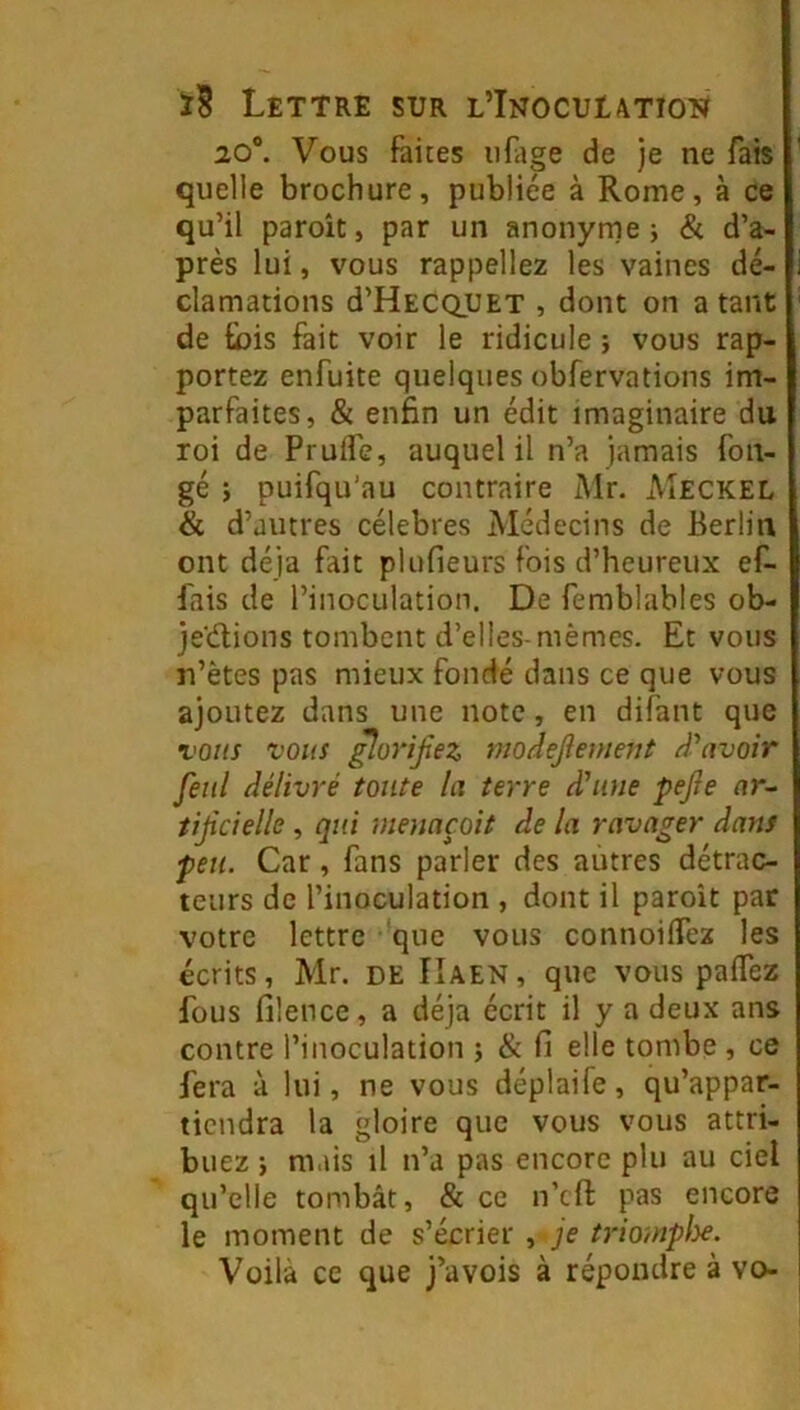 20®. Vous faites iifltge de je ne fais quelle brochure, publiée à Rome, à ce qu’il paroît, par un anonyme j & d’a- près lui, vous rappelle2 les vaines dé- clamations d’HECQUET , dont on a tant de Sois fait voir le ridicule ; vous rap- portez enfuite quelques obfervations im- parfaites, & enfin un édit imaginaire du roi de Prufle, auquel il n’a jamais fon- gé ; puifqu’au contraire Mr. Meckel & d’autres célébrés Médecins de Berlin ont déjà fait plufieurs fois d’heureux ef- fais de l’inoculation. De femblables ob- je'dions tombent d’elles-mêmes. Et vous u’ètes pas mieux fondé dans ce que vous ajoutez dans une note, en difant que vous vous ^07‘ijiez niodejlenient d^nvoir feiil délivré toute la terre d’une pejîe ar^ tijîcielle, qui mennçoit de la ravager dans peu. Car, fans parler des autres détrac- teurs de l’inoculation , dont il paroît par votre lettre 'que vous connoiffez les écrits, Mr. de ÎIaen , que vous paflez fous filence, a déjà écrit il y a deux ans contre l’inoculation j & fi elle tombe j ce fera à lui, ne vous déplaife, qu’appar- tiendra la gloire que vous vous attri- buez J mais il n’a pas encore plu au ciel qu’elle tombât, & ce n’cfi: pas encore le moment de s’écrier , je trioinplye. Voilà ce que j’avois à répondre à vo-