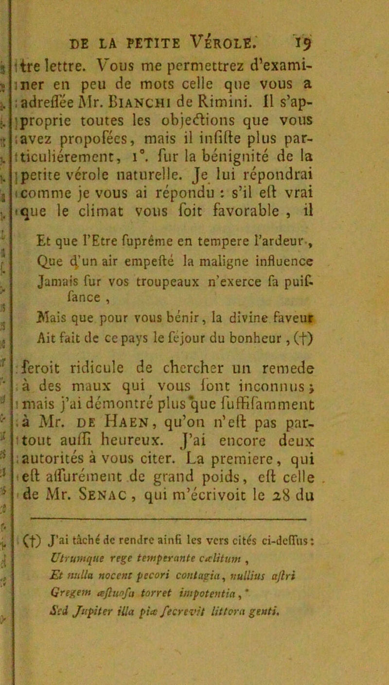 :tre lettre. Vous me permettrez d’exami- ;ner en peu de mots celle que vous a :adreflee Air. Bianchi de Rimini. Il s’ap- «proprie toutes les objedions que vous .avez prnpofécs, mais il infirte plus par- ;ticuliéremcnt, i“. fur la bénignité de la ■.petite vérole naturelle. Je lui répondrai 1 comme je vous ai répondu : s’il elt vrai ique le climat vous foit favorable , il Et que l’Etre fuprême en tempere l’ardeur , Que t^’un air empefté la maligne influence Jamais fur vos troupeaux n’exerce fa puif- fance , Mais que pour vous bénir, la divine faveur Ait fait de ce pays le fejour du bonheur, (f) feroit ridicule de chercher un remede à des maux qui vous lont inconnus j ; mais j’ai démontré plus*que fuffifamment .à Mr. DE Ha EN, qu’on n’ert pas par- tout auiîi heureux. J’ai encore deux autorités à vous citer. La première, qui eft aifurément de grand poids, efl: celle de Mr. Senac , qui m’écrivoit le 28 du et) tâché de rendre ainfi les vers cités ci-ddTus ; Uirunique rege tempérante ciclitum , Et milla nocent pecori coiitagia, nullius aftri Qregem nftunfu torret impotentia Soi Jupiter ilia pia fecrevit lit tara geuti.