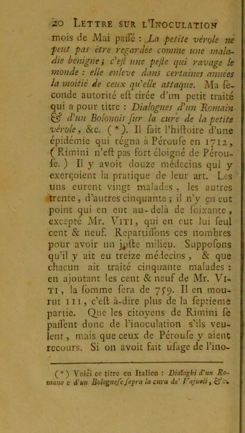 mois de Mai palfé : La petite vérole né peut pas être regardée comme nue mala- die bénigne ÿ c’ejl une pejic qui ravage le monde : elle enleve dans certaines années la moitié de ceux qu'elle attaque. Ma fé- condé autorité eft tirée d’irn petit traité qui a pour titre : Dialogues d'un Romain ^ d'un Bolonais fur la cure de la petite vérolei &c. {*). Il fait l’hifloire d’une épidémie qui régna à Péroufe en 1712, ( PdiTiini n’eft pas fort éloigné de Pérou- fe. ) Il y avoit douze médecins qui y exerqoient la pratique de leur art. Les uns eurent vingt malades , les autres trente, d’autres cinquante 5 il n’y en eut point qui en eut au-delà de foi.xantc , excepté Mr. Vixi, qui en eut lui feul cent & neuf. RepartiiTons ces nombres pour avoir un jpile milieu. Suppofons qu’il y ait eu treize médecins , & que chacun ait traité cinquante malades : en ajoutant les cent & neuf de Mr. Vi- Ti, la fomme fera de 7^9. Il en mou- rut III, c’efl: à-dire plus de la feptieme partie. Q.ue les citoyens de Rimini fe paifent donc de l’inoculation s’ils veu- lent , mais que ceux de Péroufe y aient recours. Si on avoit fait ûHige de l’ino- (*' ) Voici ce titre en Italien : Diaîoghi d’un Ro- vmio e à'un Bolognefe fo^ra la cura de' Faju0liy c»