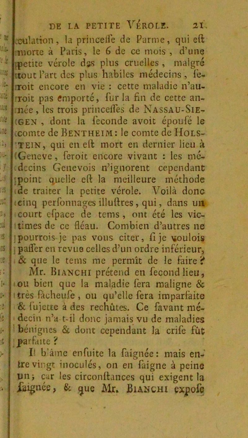 .culdtîon, la princelle de Parme, qui eft luorte à Paris, le 6 de ce mois , d’une tpetite vérole des plus cruelles , malgré ttout l’art des plus habiles médecins , Ib- rroit encore en vie : cette maladie n’au- roit pas emporté, fur la fin de cette an- née, les trois princelfes de Nassaü-Sie- :gen , dont la fécondé avoit époufé le ;comte de BentheIiM: le comte de Hols- TEIN, qui en elt mort en dernier lieu à îGeneve, feroit encore vivant : les mé- decins Genevois n’ignorent cependant .point q,uelie eft la meilleure méthode .de traiter la petite vérole. Voilà donc icinq perfonnages illuftres, qui, dans un court efpace de tems, ont été les vic- times de ce fléau. Combien d’autres ne pourrois je pas vous citer, fi je vtoulois paifer en revue celles d’un ordre inférieur, & que le tems me permît de le faire ? Mr. Bianchi prétend en fécond lieu, ou bien que la maladie fera maligne & très fâcheufe , ou qu’elle fera imparfaite & l'ujetce à des rechûtes. Ce favant mé- decin n’a t-il donc jamais vu de maladies ’ bénignes 8c dont cependant la crife fût parfaite ? It b'âmc enfuite la faignée: mais en- tre vingt inoculés, on en faigne à peine un; car les circonftances qui exigent la iai^née, & ^ue Mr, Bianchi expofe