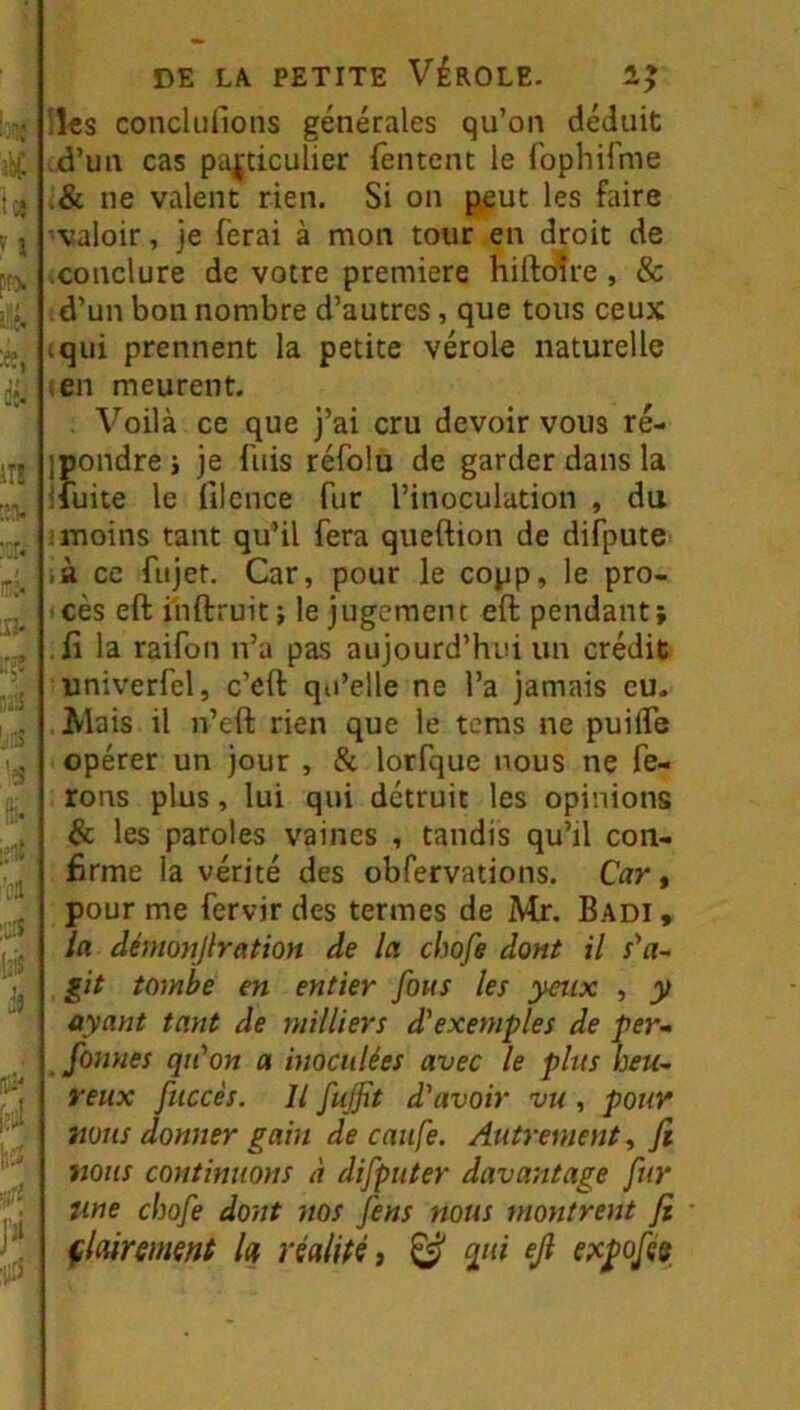 U* ï in [iii' Jï DE LA PETITE VÉROLE- lies conclufions générales qu’on déduit .d’un cas particulier fentent le ropliifme .& ne valent rien. Si on peut les faire valoir, je ferai à mon tour en droit de .conclure de votre première hiftotre , & d’un bon nombre d’autres, que tous ceux iqiii prennent la petite vérole naturelle icn meurent. . Voilà ce que j’ai cru devoir vous ré- ipondre i je fuis réfolu de garder dans la ifuite le filcnce fur l’inoculation , du 1 moins tant qu’il fera queftion de difpute ;à ce fiijet. Car, pour le copp, le pro- cès eft inftruit; le jugement eft pendant; Il la raifon n’a pas aujourd’hui un crédit univerfel, c’eft qu’elle ne l’a jamais eu. Mais il n’eft rien que le tems ne puiiTe opérer un jour , &. lorfque nous ne fe- rons plus, lui qui détruit les opinions & les paroles vaines , tandis qu’il con- firme la vérité des obfervations. Car, pour me fervir des termes de Mr. Badi, la démonjlration de la chofe dont il git tombe en entier fous les yeux , y ayant tant de milliers d'exemples de per- faunes qu'on a inoculées avec le plus heu- reux fuccés. Il fuffit d'avoir vu, pour mus donner gain de caufe. Autrement, fi mus continuons à difputer davantage fur une chofe dont nos fens nous montrent fi çkirmsnt h réalité, ^ qui ejl e?cpofé8