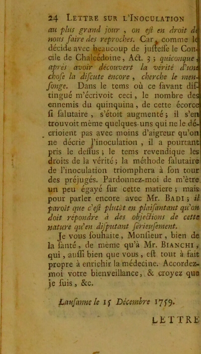 mi plus grand jour , on ejl en droit d\ nous faire des reproches. Car » comme 1( décicie avec beaucoup de juftelfe le Con elle de Chalcédoine, Ad. ^ } quiconque, après avoir découvert la vérité d'uni chofe la difeute èncore , cherche le mesu fonge. Dans le tems où ce favant dif- tingué m’écrivoit ceci, le nombre des ennemis du quinquina, de cette écorce fi falutaire , s’étoit augmenté ; il s’en trouvoit même quelques-uns qui ne le dé- crioient pas avec moins d’aigreur qu’on ne décrie J’inoculation , il a pourtant pris le demis j le tems revendique les droits de la vérité j la méthode falutaire de l’inoculation triomphera à fon tour' des préjugés. Pardonnez-moi de m’être un peu égayé fur cette matière ; mais pour parler encore avec Mr. Badi ; il paraît que c'ejl plutôt en plaifantant qu'on doit répondre à des obje&ions de cettt nature qu'en difputant férieufement. Je vous fouhaite, JVIonfieur , bien de la fanté, de même qu’à Mr. Bianchi , qui, aufli bien que vous , eft tout à fait propre à enrichir la médecine. Accordez- moi votre bienveillance, & croye? quo je fuis, &c. fjwfanne le Jf Décembre I7f9*