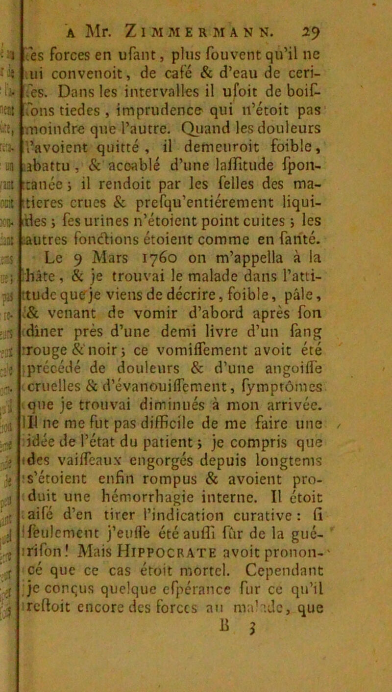 .es forces en ufant, plus fouvent qu’il ne ui convenoit, de café & d’eau de ceri- fes. Dans les intervalles il ufoit de boif- ,’bns tiedes , imprudence qui n’étoit pas moindre que l’autre. Qiiand les douleurs i’avoient quitté, il demcuroit foible, .abattu , & acoablé d’une lalfitude fpon- ttanéc j il rendoit par les Telles des ma- itieres crues & prefqu’entiérement liqui- idesj fes urines n’étoient point cuites ; les :autres fondions étoient comme en farité. Le 9 Mars 1760 on m’appella à la hâte, & )e trouvai le malade dans l’atti- ttudc queje viens de décrire, foible, pâle, ;& venant de vomir d’abord après fon idîner près d’une demi livre d’un fang Touge&'noirj ce vomiflement avoit été iprccédé de douleurs & d’une angoilîé cruelles ik d’évanouiffement, fymptômcs que je trouvai diminués à mon arrivée, ill ne me fut pas difficile de me faire une idée de l’état du patient i je compris que ides vaifleaux engorgés depuis longtems s’étoienc enfin rompus &; avoient pro- duit une hémorrhagie interne. Il étoit aifé d’en tirer l’indication curative : fi ifeulemcnt j’euffie étéauffi fur de la gué- rifonî Mais Hippocrate avoit pronon-' cé que ce cas étoit mortel. Cependant je conqus quelque cfpérance fur ce qu’il reftoit encore des forces an malade, que