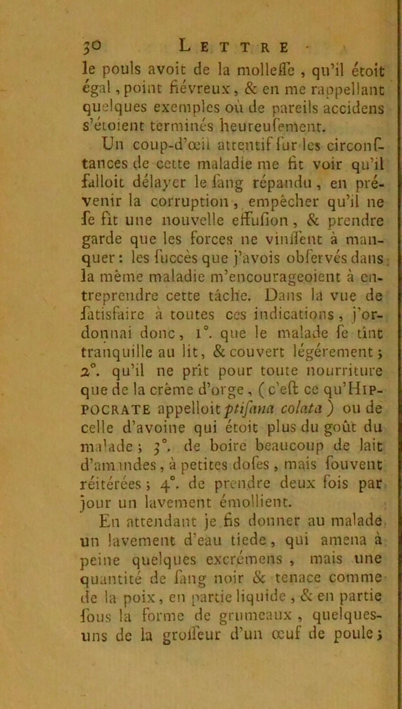 le pouls avoit de la molleflTe , qu’il étoit égal,point fiévreux, & en me rappellanc quelques exemples où de pareils accidens s’éioient terminés heureufement. Un coup-d’œii attentif lùr les circonf- tances de cette maladie me fit voir qu’il falloit délayer le lang répandu , en pré- venir la corruption, empêcher qu’il ne fe fit une nouvelle effufion, & prendre garde que les forces ne vinHént à man- quer : les fiiccès que j’avois obfervés dans; la même maladie m’encourageoient à en- treprendre cette tâche. Dans la vue de iatisfairc à toutes ces indications , j’or- donnai donc, 1°. que le malade fe tint tranquille au lit, & couvert légèrement j 2°. qu’il ne prit pour toute nourriture que de la crème d’orge, ( c’eft ce qu’Hip- POCRATE appelloit;)/îy<u/A colata) onde celle d’avoine qui étoit plus du goût du ma’ade ; 3°. de boire beaucoup de lait d’ami ndes, à petites dofes , mais fou vent réitérées ; 4“. de prendre deux fois par jour un lavement émollient. En attendant je fis donner au malade un lavement d’eau tiede, qui amena à peine quelques excrémens , mais une quantité de fang noir Ik tenace comme de la poix, en partie liquide , & en partie fous la forme de grumeaux , quelques- uns de la grolfeur d’un œuf de poule j