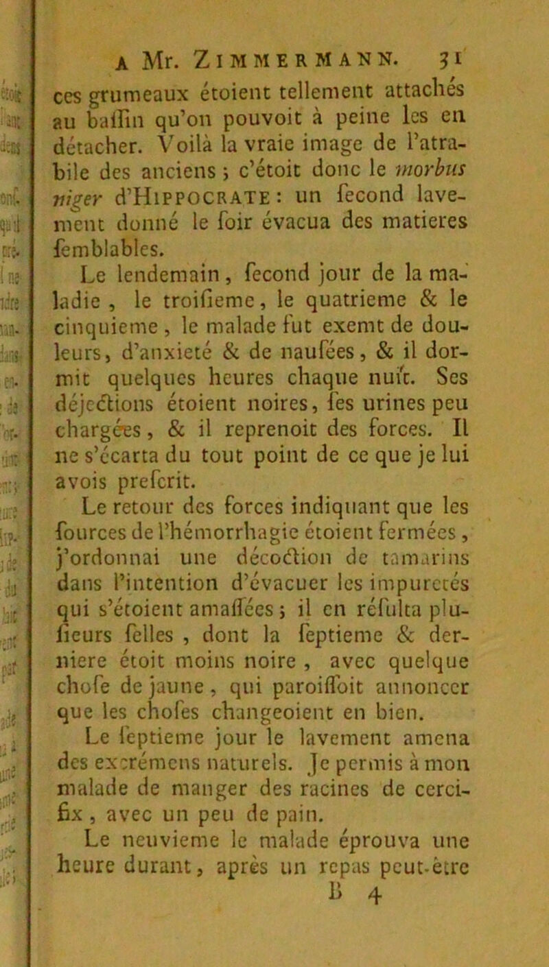 CCS grumeaux étoieiu tellemeut attaches au balFiu qu’on pouvoit à peine les en détacher. Voilà la vraie image de l’atra- bile des anciens i c’étoit donc le morbus mger d’HiPPOCRATE : un fécond lave- ment donné le foir évacua des matières femblables. Le lendemain, fécond jour de la ma- ladie , le troifiemc, le quatrième & le cinquième , le malade fut exemt de dou- leurs, d’anxieté & de naufées, & il dor- mit quelques heures chaque nui'c. Ses déjcdlions étoient noires, fes urines peu chargées, & il reprenoit des forces. Il ne s’écarta du tout point de ce que je lui avois preferit. Le retour des forces indiquant que les fources de l’hémorrhagie étoient fermées, j’ordonnai une décoélion de tamarins dans l’intention d’évacuer les impuretés qui s’étoient amailées ; il en réfulta plu- licurs felles , dont la feptieme & der- nière étoit moins noire , avec quelque chofe de jaune, qui paroiflbit annoncer que les chofes changeoient en bien. Le feptieme jour le lavement amena des exerémens naturels. Je permis à mon malade de manger des racines de cerci- fix , avec un peu de pain. Le neuvième le malade éprouva une heure durant, après un repas peut-être 1) 4