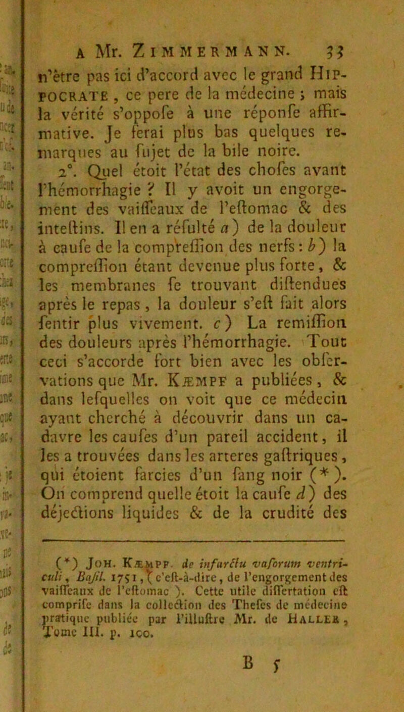 n’ètre pas ici d’accord avec le grand Hip- pocrate , ce pere de la médecine i mais la vérité s’oppofe à une réponfe affir- mative. Je ferai plus bas quelques re- marques au fiijet de la bile noire. 2°. Quel étoit l’état des chofes avant l’hémorrhagie ? Il y avoir un engorge- ment des vailfeaux de l’eftomac & des intellins. Il en a réfulté a') de la douleur à eaufe de la comp'reffion des nerfs '.b') la compreffion étant devenue plus forte, & les membranes fe trouvant diftendués après le repas , la douleur s’eft fait alors fentir plus vivement, c) La remiffioii des douleurs après l’hémorrhagie. Tout ceci s’accorde fort bien avec les obfer- vations que Mr. KiEMPF a publiées, & dans lefquelles on voit que ce médecin ayant cherché à découvrir dans un ca- davre les caufes d’un pareil accident, il les a trouvées dans les ancres gaftriques, qui étoient farcies d’un fang noir (*). On comprend quelle étoit la caufe des déjedions liquides & de la crudité des (*) JoH. Kæmpf de infarilu vaforum ventri- culi, Bajil. 17Ç1 c’eft-à-ilire, de l’engorgement des vailTeanx de l’eflomac ). Cette utile diflertation eft comprife dans la collcélion des Thefes de médecine pratique publiée par l’iUuftre Mr. de Hallek , J’omc lU. p. ICO.