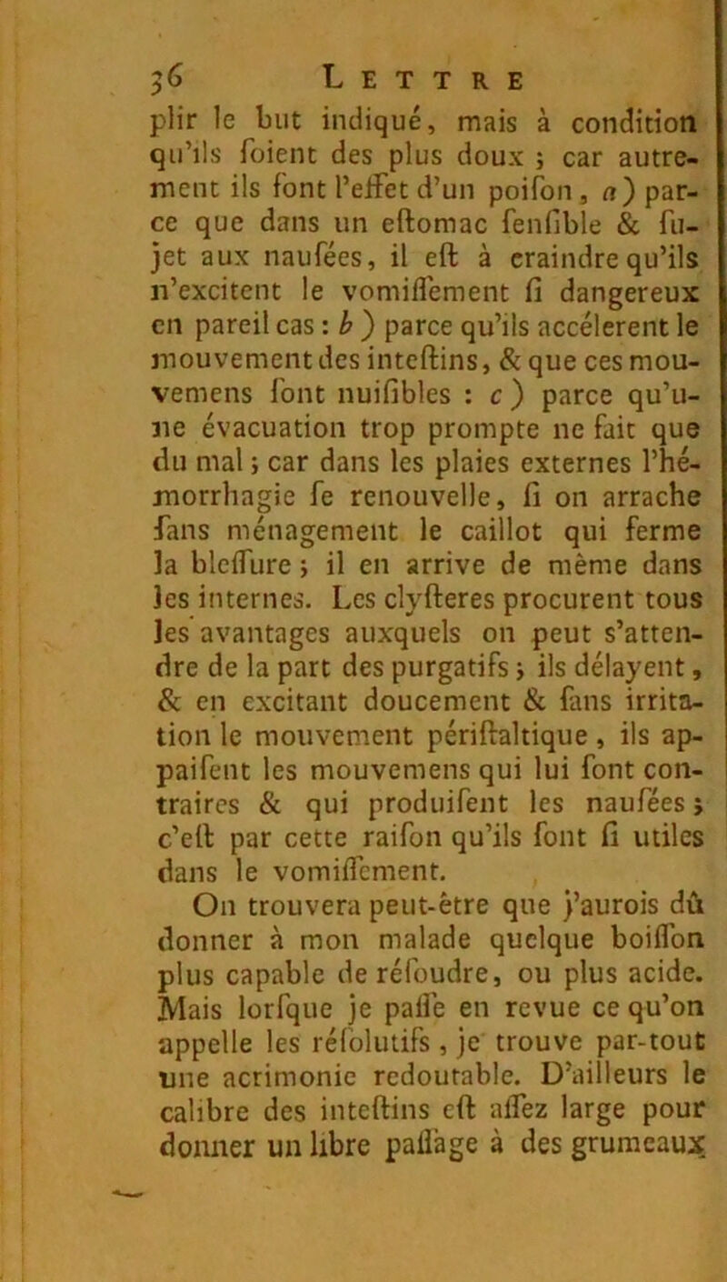 plir le but indiqué, mais à condition qu’ils foient des plus doux ; car autre- ment ils font l’elFet d’un poifon , a) par- ce que dans un eftomac fenfible & fii- jet aux naufées, il eft à craindre qu’ils ii’excitcnt le vomilTement fi dangereux en pareil cas: b) parce qu’ils accélèrent le mouvement des inteftins, & que ces mou- vemens font nuifibles : c ) parce qu’u- ne évacuation trop prompte ne fait que du mal j car dans les plaies externes l’hé- morrhagie fe renouvelle, fi on arrache fans ménagement le caillot qui ferme la blcifure j il en arrive de même dans les internes. Les clyfteres procurent tous les avantages auxquels on peut s’atten- dre de la part des purgatifs j ils délayent, & en excitant doucement & fans irrita- tion le mouvement périftaltique, ils ap- paifent les mouvemens qui lui font con- traires & qui produifent les naufées ; c’ell par cette raifon qu’ils font fi utiles dans le vomilTement. On trouvera peut-être que )’aurois dû donner à mon malade quelque boiflbn plus capable de réfoudre, ou plus acide. Mais lorfque je palîê en revue ce qu’on appelle les réfolutifs, je trouve par-tout une acrimonie redoutable. D’ailleurs le calibre des inteftins eft aflez large pour donner un libre paüàge à des grumeaux