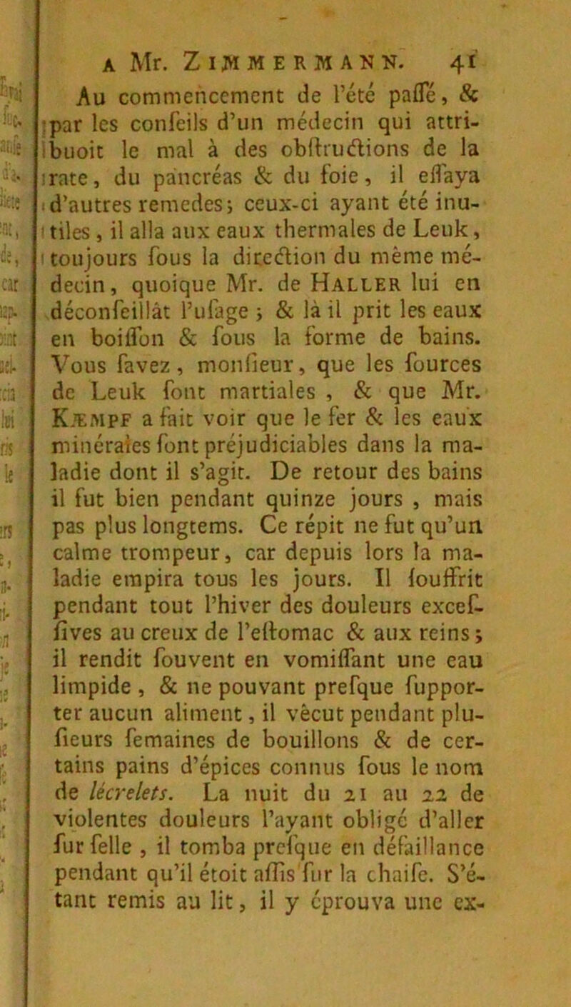 Au commencement de l’été pafle, & :par les conlbils d’un médecin qui attri- ibuoit le mal à des obdrudions de la ;rate, du pancréas & du foie, il elîaya ■ d’autres remedes; ceux-ci ayant été inu- ' tiles, il alla aux eaux thermales de Leuk, i toujours fous la diccdion du même mé- decin, quoique Mr. de Haller lui en déconfeillât l’ufage i & là il prit les eaux en boilîon & fous la forme de bains. Vous favez, monlieur, que les fources de Leuk font martiales , & que Mr. Kæmpf a fait voir que le fer & les eaux minérales font préjudiciables dans la ma- ladie dont il s’agir. De retour des bains il fut bien pendant quinze jours , mais pas plus longtems. Ce répit ne fut qu’un calme trompeur, car depuis lors la ma- ladie empira tous les jours. Il louffrit pendant tout l’hiver des douleurs excef- fives au creux de l’elfomac & aux reins ; il rendit fouvent en vomiifant une eau limpide , & ne pouvant prefque fuppor- ter aucun aliment, il vécut pendant plu- fieurs femaines de bouillons & de cer- tains pains d’épices connus fous le nom de lécrelets. La nuit du 21 au 22 de violentes douleurs l’ayant obligé d’aller furfelle , il tomba prefque en défaillance pendant qu’il étoit affis fur la chaife. S’é- tant remis au lit, il y éprouva une ex-