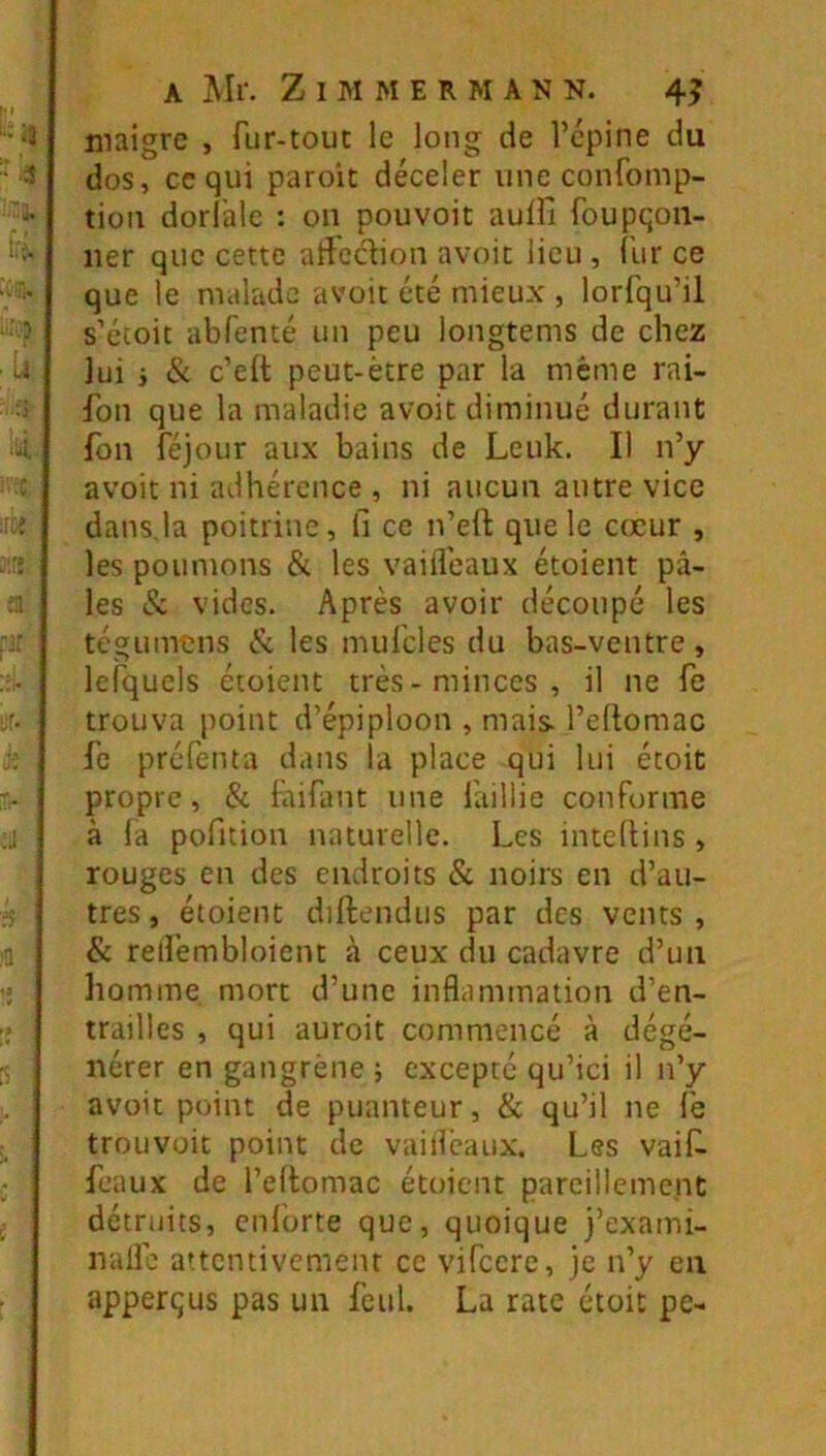 maigre , fur-tout le long de Tcpine du dos, ce qui paroit déceler une confomp- tion dorlhle : on pouvoir aulfi foupqoii- ner que cette aliedion avoit lieu , {'iir ce que le malade avoit été mieux , lorfqu’il s’écoit abfenté un peu longtems de chez lui i & c’elt peut-être par la même rai- fon que la maladie avoit diminué durant fon féjour aux bains de Leuk, Il n’y avoit ni adhérence , ni aucun autre vice dans.la poitrine. Il ce n’eft que le cœur , les poumons & les vaifleaux étoient pâ- les & vides. Après avoir découpé les tégumens <Sc les mufcles du bas-ventre, lefquels étoient très-minces, il ne fc trouva point d’épiploon , mais, l’eltomac fc préfenta dans la place qui lui étoit propre, 8i faifant une faillie conforme à la pofition naturelle. Les intedins , rouges en des endroits & noirs en d’au- tres , étoient diftendus par des vents , & relfembloient à ceux du cadavre d’un homme, mort d’une inflammation d’en- trailles , qui auroit commencé à dégé- nérer en gangrène ; excepté qu’ici il n’y avoit point de puanteur, & qu’il ne le trouvoit point de vaifleaux. Les vaif. féaux de l’ellomac étoient parcilleme.nt détruits, cnlbrte que, quoique j’exami- nalle attentivement ce vifccre, je n’y eu apperqus pas un fcul. La rate était pe-