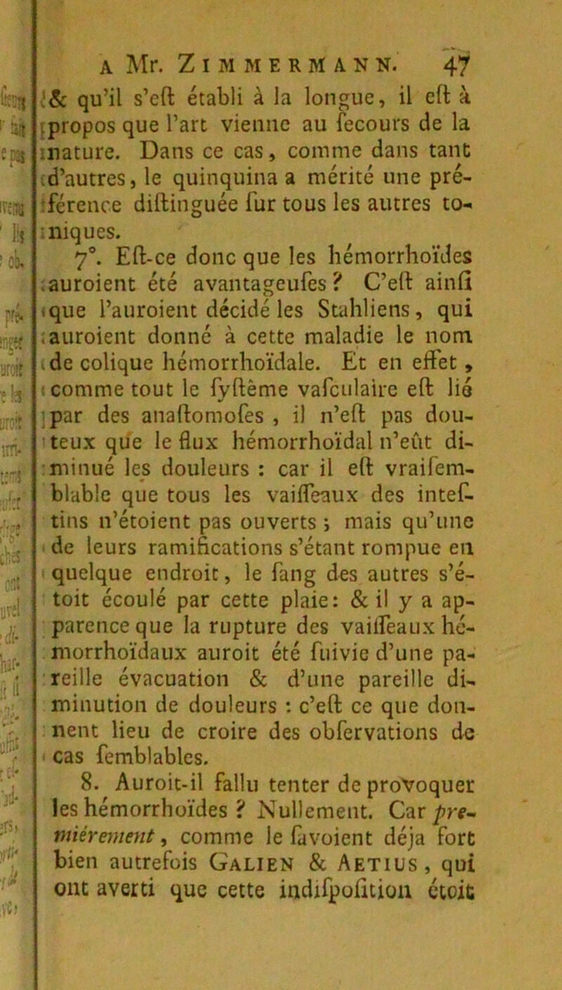 I8c qu’il s’eft établi à la longue, il efl: à tpropos que l’art vienne au fecours de la mature. Dans ce cas, comme dans tant id’autres, le quinquina a mérité une pré- îférence diftinguée fur tous les autres to-. iniques. 7°. Eft-ce donc que les liémorrhoïdes .auroient été avantageufes ? C’eft ainlî ique l’auroient décidé les Stahliens, qui îauroient donné à cette maladie le nom (de colique hémorrhoïdale. Et en effet, (Comme tout le iyftême varculaire eft lié ]par des anaflomofes , il n’eft pas dou- iteux que le flux hémorrhoïdal n’eût di- miinué les douleurs : car il eft vraifem- blable que tous les vaifleaux des intef- tins n’étoient pas ouverts ; mais qu’une de leurs ramifications s’étant rompue en I quelque endroit, le fang des autres s’é- toit écoulé par cette plaie: & il y a ap- parence que la rupture des vailfeaux hc- morrhoïdaux auroit été fuivie d’une pa- reille évacuation & d’une pareille di- minution de douleurs : c’eft ce que don- nent lieu de croire des obfervations de ^ cas femblables. 8. Auroit-il fallu tenter de provoquer les hémorrhüïdes ? Nullement. C^r pre- miéreynent, comme le favoient déjà fort bien autrefois Galien & Aetius, qui ont averti que cette indifpoiition étoit