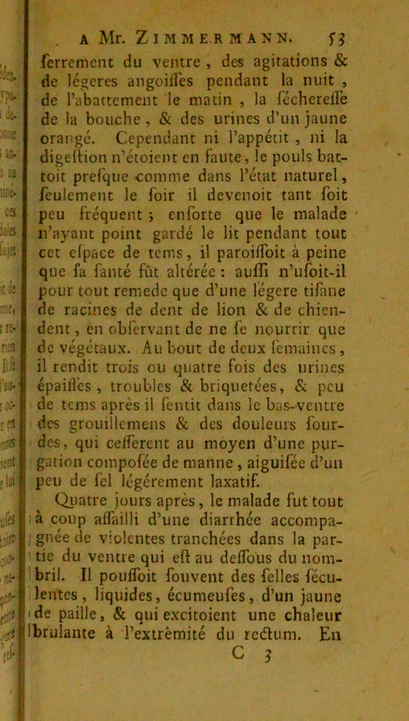 ferrement du ventre , des agitations & de légères angoilfes pendant la nuit , de l’abattement le matin , la fccherefle de la bouche , & des urines d’un jaune orangé. Cependant ni l’appétit , ni la digeltion n’étoient en faute, le pouls bat- toit prefque comme dans l’état naturel, feulement le foir il devenoit tant foit peu fréquent j enforte que le malade n’ayant point gardé le lit pendant tout cet elpace de tems, il paroiflbit à peine que la famé fût altérée : aulTi n’ufoit-il pour tout remede que d’une légère tifme de racines de dent de lion & de chien- dent , en obfervant de ne le nourrir que de végétaux. Au bout de deux fcmaincs , il rendit trois ou quatre fois des urines épailTes, troubles & briquetées, & peu de tems après il femit dans le bas-ventre des grouiîlcmens & des douleurs four- des, qui ceiferent au moyen d’une pur- gation compofée de manne, aiguifée d’un peu de fel légèrement laxatif. QiJatre jours après, le malade fut tout : à coup alfailli d’une diarrhée accompa- : gnée de violentes tranchées dans la par- ■ tie du ventre qui eft au deflbus du nom- bril. Il poulToit fouvent des belles fécu- lentes, liquides, écumeufes, d’un jaune • de paille, & qui excitoient une chaleur Ibrulante à l’extrémité du redum. En