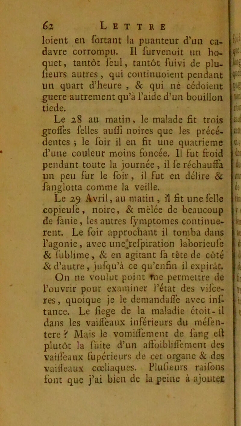 loient en fortant la puanteur d’un ca- davre corrompu. Il furvenoit un ho- quet, tantôt l'eul, tantôt fuivi de plu- lieurs autres , qui continuoient pendant un quart d’heure , 8c qui ne cédoient guere autrement qu’à l’aide d’un bouillon tiède. Le 28 au matin, le malade fit trois grofles Telles auffi noires que les précé- dentes J le foir il en fit une quatrième d’une couleur moins foncée. Il fut froid pendant toute la journée , il fe réchauffa un peu fur le foir, il fut en délire & fanglotta comme la veille. Le 2,9 Avril, au matin , il fit unefelle copieufe, noire, & mêlée de beaucoup de fanie, les autres fymptomes continuè- rent. Le foir approchant il tomba dans l’agonie, avec une^refpiration laborieufe & fublime, & en agitant fa tête de côté & d’autre, jufqu’à ce qu’enfin il expirât. On ne voulut point tue permettre de l’ouvrir pour examiner l’état des vifee- res, quoique je le demandaffe avec inf- tance. Le fiege de la maladie étoit-il dans les vaiffeaux inférieurs du méfen- tere ? Mais le vomiflêment de fang ell plutôt la fuite d’un affoibliffement des vaiffeaux fuperieurs de cet organe & des vailleaux cœliaques. Plufieurs raifons font que j’ai bien de la peine à ajouter