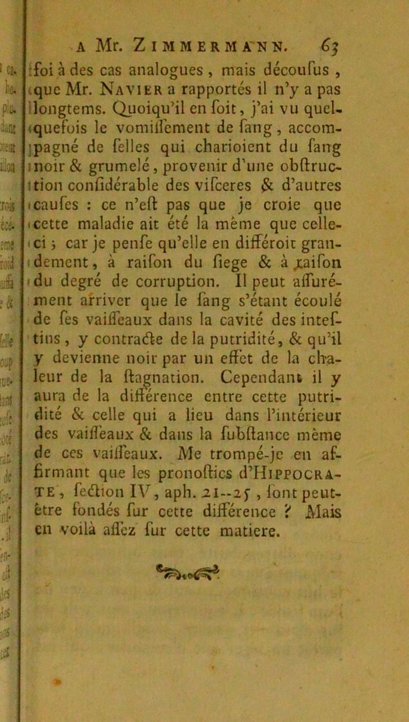 A Mr. Z I M M E R M A N N. éj ;foi à des cas analogues , mais découfus , .que Mr. Navier a rapportés il n’y a pas dongtems. Quoiqu’il en foit, j’ai vu quel- (quefois le vomiirement de fang, accom- ’pagné de Telles qui charioicnt du fang :noir & grumelé, provenir d’une obftruc- tion confidérable des vifceres & d’autres icaufcs : ce n’eft pas que je croie que i cette maladie ait été la même que celle- ' ci i car je penfe qu’elle en différoit gran- dement, à raifon du fiege & à jcaifon du degré de corruption. 11 peut alfuré- ment arriver que le fang s’étant écoulé de fes vaifl’caux dans la cavité des intef- tins, y contraéle delà putridité, & qu’il y devienne noir par un effet de la cha- leur de la ftagnation. Cependant il y aura de la diHérence entre cette putri- dité & celle qui a lieu dans l’intérieur des vaiffeaux & dans la fubftance même de ces vaiffeaux. Me trompé-je en af- firmant que les pronoftics d’HippoCRA- TE , feélion IV, apb. ii-iy , loin peut- être fondés fur cette différence 'i Mais en voilà affez fur cette matière.
