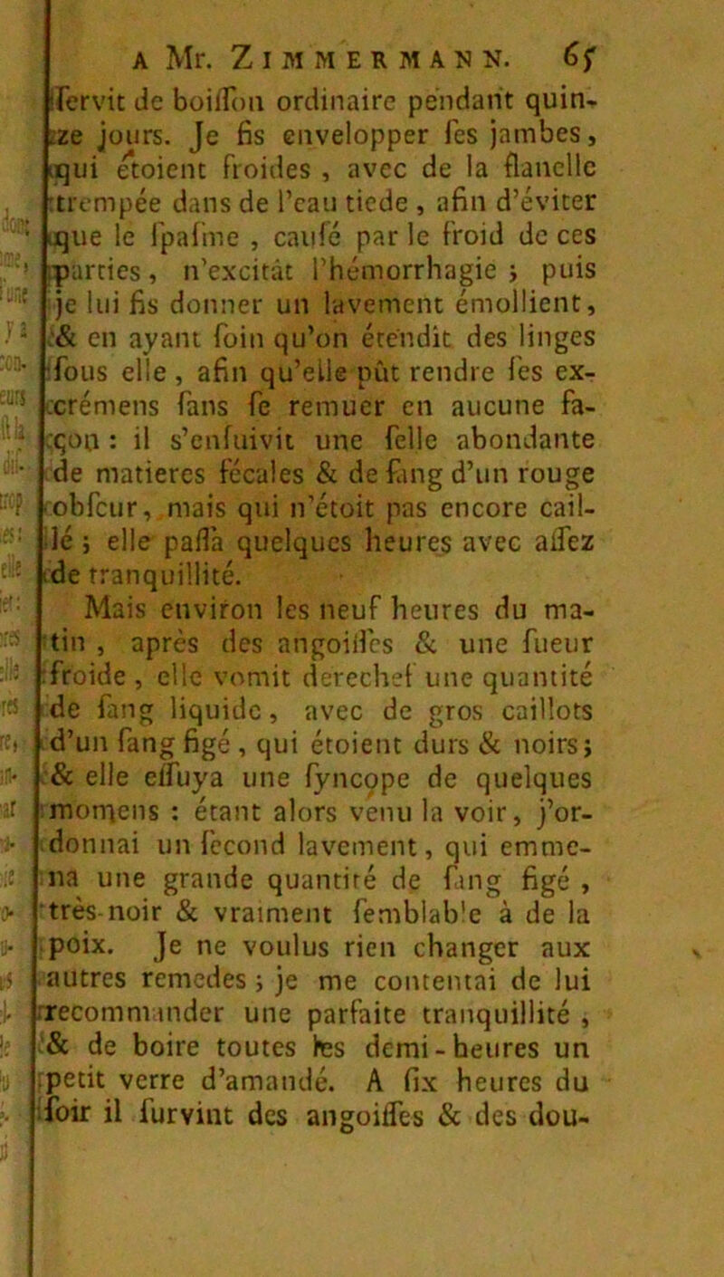 curs (IL liCf (lit f{S ’t II ::c ü- î5 I il A Mr. Z I M M E R M A M N. irervit de boilToii ordinaire pendant quin- tze jours. Je fis envelopper Tes jambes, iqui étoient froides , avec de la flanelle :tifmpée dans de l’eau tiede , afin d’éviter uque le fpalme , caillé par le Froid de ces iparcies, n’excitât l’hémorrhagie j puis Je lui fis donner un lavement émollient, en ayant foin qu’on étendit des linges ifous elle , afin qu’elle pût rendre les ex- xrémens fans fe remuer en aucune fa- :qon : il s’enfuivit une felle abondante de matières fécales & defangd’un rouge obfcur, mais qui n’étoit pas encore cail- ilé J elle pafla quelques heures avec adez tde tranquillité. Mais environ les neuf heures du ma- 'tin , après des angoillcs & une fueur :froide , elle vomit derechef une quantité de fang liquide, avec de gros caillots id’un fang figé , qui étoient durs & noirs j & elle eifuya une fyncope de quelques imomens : étant alors venu la voir, j’or- donnai un fécond lavement, qui emme- na une grande quantité de fang figé , très-noir «Sc vraiment femblab'e à de la poix. Je ne voulus rien changer aux autres remedes ; je me contentai de lui rrecomnnnder une parfaite tranquillité , '& de boire toutes tes demi-heures un petit verre d’amandé. A fix heures du foir il furvint des angoifles & des dou-