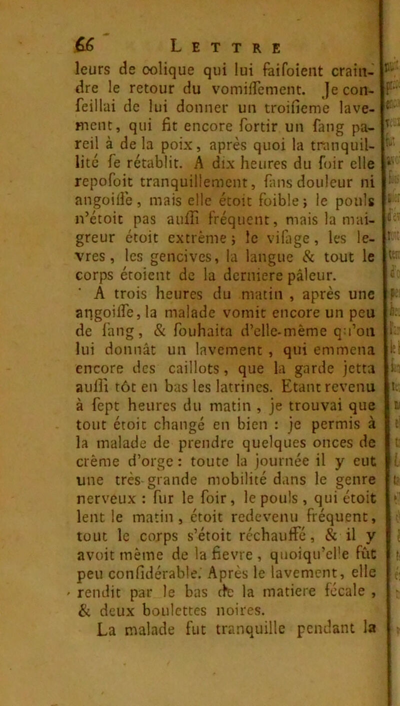 leurs de colique qui lui fàifoient crain- dre le retour du vomiiTement. jecon- feillai de lui donner un troifieme lave- ment, qui fit encore fortir un fang pa- reil à de la poix, après quoi la tranquil- lité fe rétablit. A dix heures du fuir elle repofoit tranquillement, fans douleur ni angoifle, mais elle étoit foiblej le pouls n’étoit pas aulfi Fréquent, mais la mai- greur étoit extrême j le vifage , les lè- vres , les gencives, la langue & tout le corps étoient de la dernière pâleur, A trois heures du matin , après une angoifle, la malade vomit encore un peu de Fang, & fouhaita d’clle-même qu’on lui donnât un lavement , qui emmena encore des caillots, que la garde jetta aulîi tôt en bas les latrines. Etant revenu à fept heures du matin , je trouvai que tout étoit changé en bien : je permis à la malade de prendre quelques onces de crème d’orge : toute la journée il y eut une très grande mobilité dans le genre nerveux : fur le foir, le pouls , qui étoit lent le matin, étoit redevenu fréquent, tout le corps s’étoit réchauffé, & il y avoir même de la fievre , quoiqu’elle fût peu confidérabte.' Après le lavement, elle ' rendit par le bas (Fc la matière fécale , & deux boulettes noires. La malade fut tranquille pendant la r-' T. : '5' cV ,t : t;: V I. l'.. 1^. l:- i/ l I' t, t: