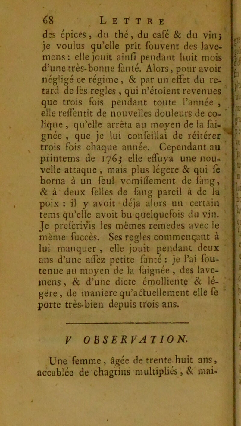 des épices, du thé, du café & du vinj je voulus qu’elle prit fouvent des lave- mens: elle jouit ainfi pendant huit mois d’une très-bonne faïué. Alors, pour avoir négligé ce régime , & par un effet du re- tard de fes réglés , qui n’étoient revenues que trois fois pendant toute l’année , elle reflcntit de nouvelles douleurs de co- lique , qu’elle arrêta au moyen de la fai- gnée , que je lui confeillai de réitérer trois fois chaque année. Cependant au printems de 1765 elle elfuya une nou- velle attaque , mais plus légère & qui fe borna à un feul vomiffement de lang, & à deux felles de fang pareil à de la poix : il y avoit déjà alors un certain tems qu’elle avoit bu quelquefois du vin. Je preferivis les mêmes remedes avec le même fuccès. Ses réglés commençant à lui manquer , elle jouit pendant deux ans d’une alfez petite fanté : je l’ai fou- tenue au moyen de la faignée , des lave- inens, fk d’une diete émolliente & lé- gère, de maniéré qu’aéluellement elle fe porte très-bien depuis trois ans. P V OBSERVAI ION. Une femme, âgée de trente huit ans, accablée de chagrins multipliés , & mai-