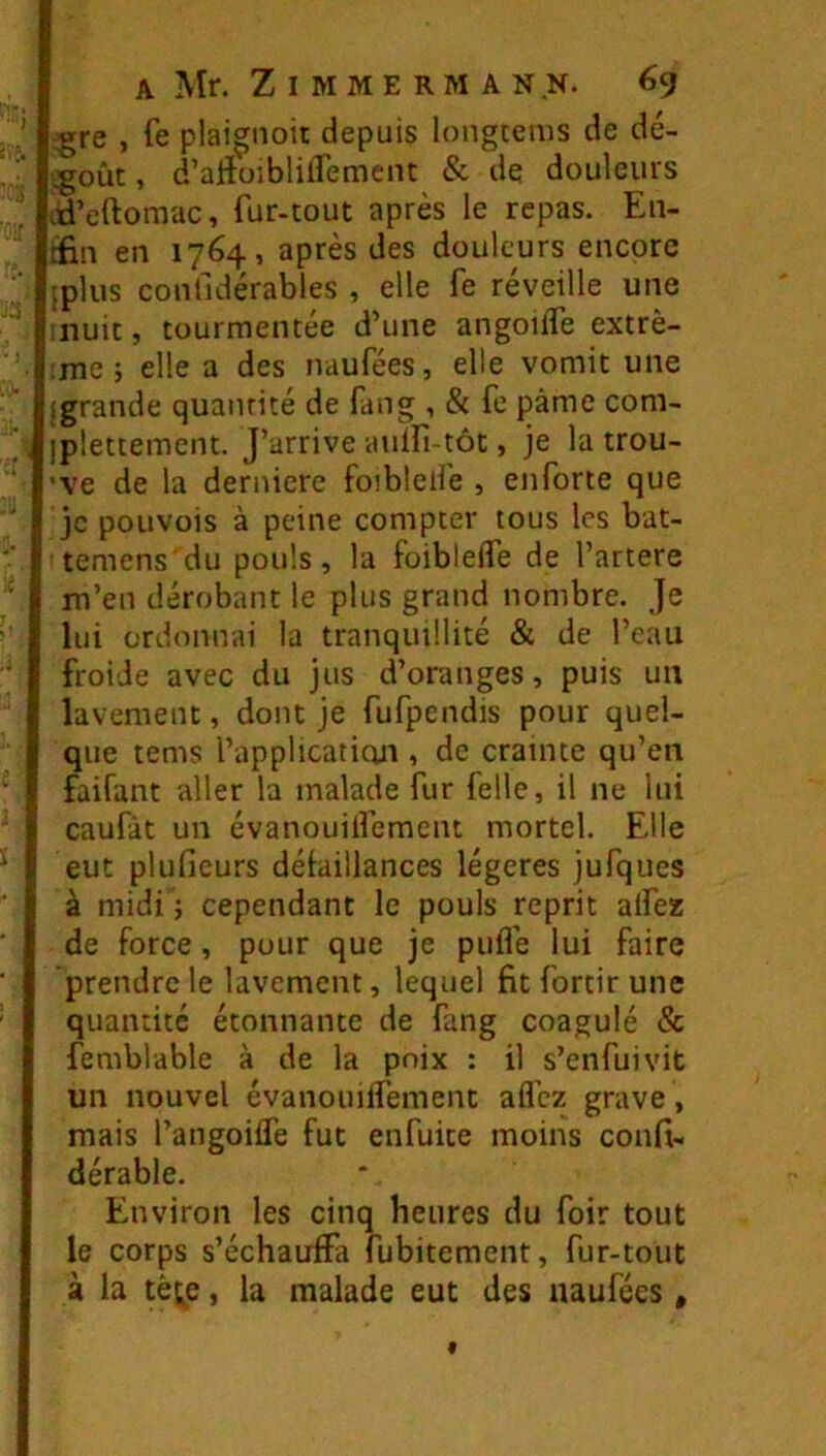 ) ) :! A Mr. Zimmermann. 69 ■^re , fe plaignoit depuis longtems de dé- ;g;oùt, d’artüiblilTemciu & de douleurs iri’eftomac, fur-tout après le repas. En- rfin en 1764, après des douleurs encore iplus confidérables , elle fe reveille une nuit, tourmentée d’une angoiife extrè- ;me 5 elle a des naufées, elle vomit une (grande quantité de fang , & fe pâme com- iplettement. J’arrive auifi-tôt, je la trou- ’ve de la derniere foiblelfe , enforte que je pouvois à peine compter tous les bat- temens'du pouls, la foibleife de l’artere m’en dérobant le plus grand nombre. Je lui ordonnai la tranquillité & de l’eau froide avec du jus d’oranges, puis uii lavement, dont je fufpendis pour quel- que tems l’applicatioii, de crainte qu’en faifant aller la malade fur felle, il ne lui caufàt un évanouilfement mortel. Elle eut plufieurs déiaillances légères jufques à midi ; cependant le pouls reprit alfez de force, pour que je pufle lui faire prendre le lavement, lequel fit fortir une quantité étonnante de fang coagulé & femblable à de la poix : il s’enfui vit un nouvel évanouiifement afléz grave , mais l’angoiife fut enfuite moins confi- dérable. Environ les cinq heures du foir tout le corps s’échauffa fubitement, fur-tout à la tèi;e, la malade eut des naufées,