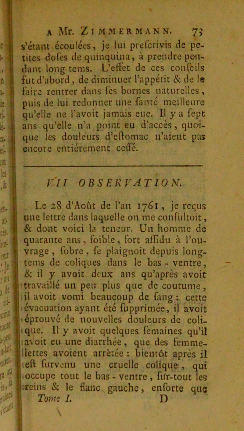 s’étanc écoulées, je lui prdcnvis de pe- tites dofes de quinquina, à prendre pen- dant long tems. L’effet de ces conÇeils fut d’abord , de diminuer l’appétit & de le faire rentrer dans fes bornes naturelles , puis de lui redonner une fauté meilleure qu’elle ne l’avoit jamais eue. Il y a fept ans qu’elle n’a point eu d’accès, quo-i- que les douleurs d’eftomac n’aient pas encore entièrement ceifé. VII OBSERVATION. Le 28 d’Août de l’an 1761 , je requs une lettre dans laquelle on me confultoit, & dont voici la teneur. Un homme de quarante ans, foible, fort alfidii à l’ou- vrage , fobre, fe plaignoit depuis long- tems de coliques dans le bas-ventre, & il y avoit deux ans qu’après avoir travaillé un peu plus que de coutume, il avoit vomi beaucoup de fang : cette évacuation ayant été fupprimée, il avoit ! éprouve de nouvelles douleurs de coli- .que. 11 y avoit quelques femaines qu’il avoit eu une diarrhée, que des femme- ilettes avoient arrêtée : bientôt après il eft furvenu une cruelle colique , qui I occupe tout le bas - ventre, fiir-tout les Kreins & le flanc gauche, enforte que ! T0771S L D I