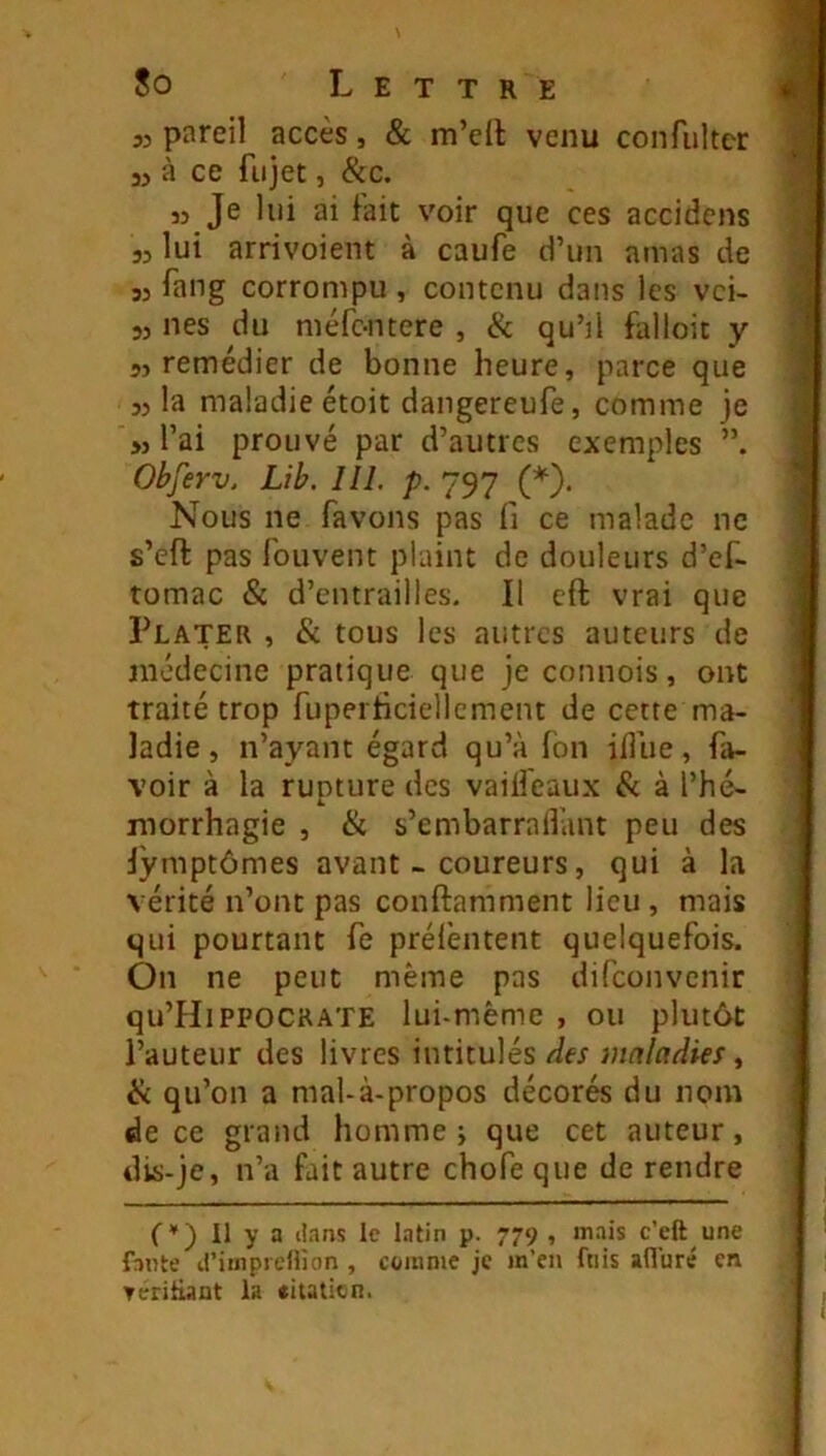 33 pareil accès, & m’dl venu confultcr 3, à ce fiijet, &c. 33 Je lui ai fait voir que ces accidens 33 lui arrivoient à caufe d’un amas de 33 fang corrompu , contenu dans les vei- 33 nés du méfe-ntere , & qu’il falloir y 53 remédier de bonne heure, parce que 33 la maladie étoit dangereufe, comme je >3 l’ai prouvé par d’autres exemples Obferv. Lib. 111. p. 797 (*), Nous ne favons pas fi ce malade ne s’eft pas fouvent plaint de douleurs d’ef- tomac & d’entrailles. Il cft vrai que Plater , & tous les autres auteurs de médecine pratique que je connois, ont traité trop fupeiHciellcment de cette ma- ladie , n’ayant égard qu’à fon iflue, fa- voir à la rupture des vaiifeaux & à l’hé- morrhagie , ik s’embarrallànt peu des lymptômes avant-coureurs, qui à la vérité n’ont pas conftamment lieu , mais qui pourtant fe prélèntent quelquefois. On ne peut même pas difeonvenir qu’HiPPOCRATE lui-même , ou plutôt l’auteur des livres intitulés des maladies ^ ÿi qu’on a mal-à-propos décorés du nom de ce grand homme j que cet auteur, dis-je, n’a fait autre chofe que de rendre C'') Il y a dans le latin p. 779 , mais c’eft une faute d’iinprcHion , comme je m’en fuis alluré en Teriüant la «itaticn.