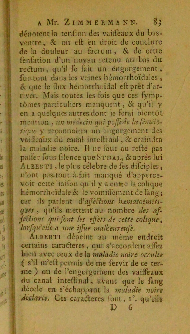 î • i > I le ; a . 5 ' î ;e •'J i, I V i A Mr. Z I M M E R M A N N. 8^ dénotent la tenfion des vailfeaux du bas- ventre, & on elt en droit de conclure de la douleur au facrum , & de cette fenfation d’un noyau retenu au bas du reclum, qu’il fe fait un engorgement, fur-tout dans les veines liémorrhoïdales , & que le flux hémorrhoïdal eftprèt d’ar- river. Mais toutes les fois que ces fymp- tômes particuliers manquent, & qu’il y en a quelques autres dont ie ferai bientù; mention , un uiéclecin qui poJfe/1e lafémiio- iiqae y rcconnoitra un engorgement des vauleaux du canal inteîfinai, & craindra la maladie noire. Il ne faut au refte pas pafler fous filcnce que Sthal, & après lui Albekti , le plus célébré de fes difdplcs, n’ont pas-tOLit-à-fait manqué d’apperce- voir cette liaifon qu’il y a cn»re la colique hémorrhoïdale & le vorniflement de fangj car ils parlent d\iffe&ious lumafoéméti- gjes , qu’ils mettent au nombre des nf- fe&ions qui font les effets de cette colique, lorfqiCelle a une iffue malheiireiife. Alberti dépeint au même endroit certains caraéleres , qui s’accordent alfez bien avec ceux de la maladie mire occulte ( s’il m’eft permis de me fervir de ce ter- me ) ou de l’engorgement des vaifleaux du canal inteflinal, avant que le fang déccle en s’échappant la maladie noire dularte, Ces caraéteres font, i“. qu’ellf D 6