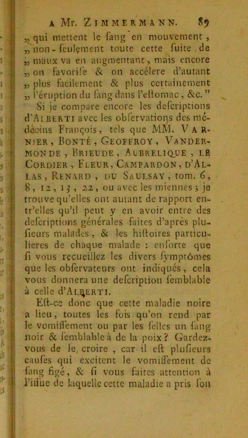 J ! i ! i i 1 :tt ! :s I ! i >) ; t A Mr. Zimmermann. „ qui mettent le fang en mouvement , „ non - fciilçment toute cette fuite, de J, maux va en augmentant, mais encore „ on favorife & on accéléré d’autant 55 plus facilement & plus certainement 55 l’éruption du fang dans l’ellomac, &c. ” Si je compare encore les deferiptions d’Ai BERTi avec les obfervations des mé- decins Franqois, tels que MM. V A R- NiER, Bonté, Geoffroy, Vander- MON DE 5 BriEUDE , AbBRELlQUE, LÊ CoRDiER , Fleur, Campardon, d’Al- i.AS, Renard , du Saulsay , tom. 6, 8 , 12,]^, 22, ou avec les miennes , je trouve qu’elles ont autant de rapport en- tr’elles qu’il peut y en avoir entre des deferiptions générales faites d’après plu- fieurs malades, & les hiüoires particu- lières de chaque malade : en forte que fl vous recueillez les divers lymptômes que les obfcrvateurs ont indiques, cela vous donnera une defeription lemblable à celle d’An^ERTi. Elt-c.e donc que cette maladie noire a lieu, toutes les fuis qu’on rend par le vomifl'ement ou par les fcllcs un fang noir & femblableà de la poix? Gardez- vous de le, croire , car il cft plufieurs caufes qui excitent le vomifl’ement de fang figé, & fi vous faites attention à rifl'ue de laquelle cette maladie a pris fou