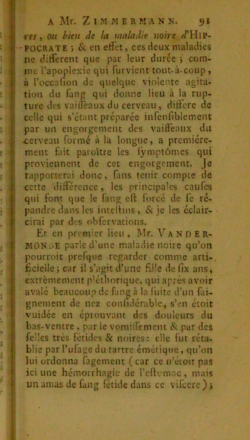 l I i 1 i i j 1 I i I A Mr. Z I M M E R M A N N. 9I ref, OH bien de la vinladie noire <7’HiP- POCRATE } & en etfct, ces deux maladies ne diti'erent que par leur durée ; com- me l’apoplexie qui furvicnt tout-à-coup , à l’occafion de quelque violente agita- tion du fang qui donne lieu à la rup- ture des vaifl'eaux du cerveau, dili'ere de celle qui s’étant préparée inrcnfiblemcnt par un engorgement des vaifTeaiix du cerveau formé à la longue, a première- ment fait paroUre les lymptômes qui proviennent de cet engorgement. Je rapporterai donc, fans tenir compte de cette diifércnce, les principales caufes qui font que le fang cft forcé de fe ré- pandre dans les intcliins , & je les éclair- cirai par des obfervations. Et en premier lieu , Mr. Va N D E R- MONüE parle d’une maladie noire qu’on pourroit prefque regarder comme arti-, Eciellej car il s’agit d’une Eüe deilx ans, extrêmement p'éthorique, qui après avoir avalé beaucoup de fang à la fuite d’un fai- gnement de nez confidérablc, s’en étoit vuidée en éprouvant des douleurs du bas-ventre , par le vomilfement & par des felles très fétides & noires: elle fut réta- blie par l’ufage du tartre émétique , qu’on lui ordonna fagement ( car ce n’étoit pas ici une hémorrhagie de l’cftemnc , mais un amas de fang fétide dans ce vifccrc ) j