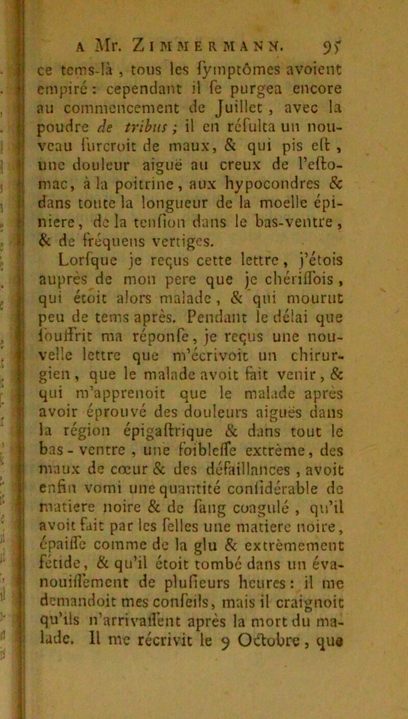 ce tcms-!à , tous les lyinptômcs avoient empiré: cependant il fe purgea encore au commencement de Juillet , avec la poudre de tribus ; il en refuka un nou- veau l’urcroit de maux, & qui pis e(l , une douleur aiguë au creux de l’efto- mac, à la poitrine, aux hypocondres & dans toute la longueur de la moelle épi- nière, delà tcnfion dans le bas-ventre, & de fréquens vertiges. Lorfque je requs cette lettre, j’étois I auprès de mon pere que je chériflbis , Il qui étoit alors malade, & qui mourut peu de tems après. Pendant le délai que lourîVic ma réponfe, je requs une nou- velle lettre que m’écrivoit un chirur- gien, que le malade avoit fait venir, & i qui m’apprenoit que le malade après 1 avoir éprouvé des douleurs aiguës dans j la région épigaftrique & dans tout le bas-ventre , une FoiblcfTe extrême, des maux de cœur & des défaillances , avoit enfin vomi une quantité conlidérable de ' nrattere noire & de fang coagulé , qu’il avoit fait par les Telles une matière noire, épailfe comme de la glu & extrêmement fétide, & qu’il étoit tombé dans un éva- I nouinement de plufieurs heures: il me i demandoit mes confeils, mais il craignoic ^ I qu’ils n’arrivalVent après la mort du ma- i lade. H me récrivit le 9 Oélobre, qu«