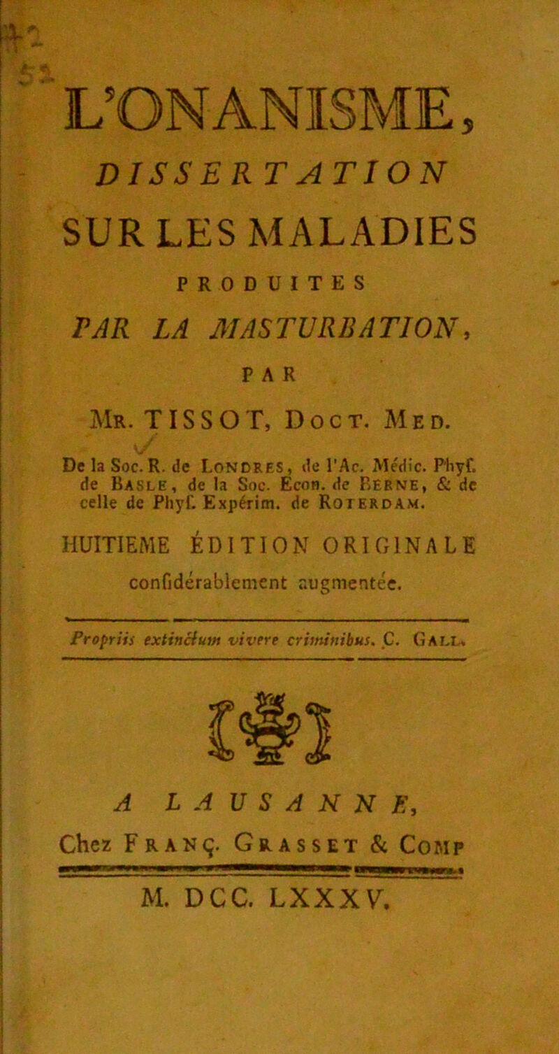 DISSERTATION SUR LES MALADIES PRODUITES PAR LA MASTURBATION, PAR Mr. TISSOT, DOcT. Med. De la Soc.R. de Londres, de l'Ac. Médic. Phyf. de Basle, de la Soc. Econ. de Berne, & de celle de Phyf. Expéritn. de Roterdam. HUITIEME ÉDITION ORIGINALE confidérablement augmentée. Propriis extincium vivere criininibus. C. (îall. A LAUSANNE, Chez Franç. Grasset & Comp