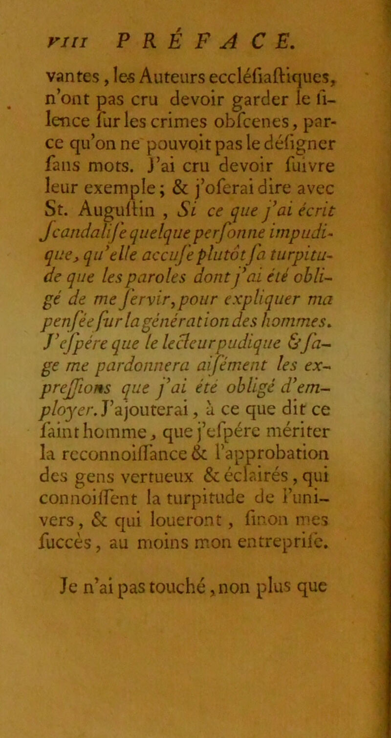 rni P R É F A CE. vantes, les Auteurs eccléfiaftiques, n’ont pas cru devoir garder le li- lence furies crimes obfcenes, par- ce qu’on ne pouvoit pas le déligner fans mots, j’ai cru devoir fuivre leur exemple ; & j’oferai dire avec St. AugulHn , Si ce que fai écrit Jcatidalife quelque perforine impudi- que, qidelle accufe plutôt fa turpitu- de que les paroles dont fai été obli- gé de me fervir^pour expliquer ma penfée fur la génération des hommes. J’efpéreque le lecteur pudique Ùfa- ge me pardonnera aifément les ex- prejfions que fai été obligé d^em- /7/ojer. J’ajouterai, à ce que dit ce fainthommCj qiiej’efpérc mériter la rcconnoiffance & l’approbation des gens vertueux & éclairés, qui connoilTent la turpitude de l’uni- vers, & qui loueront, linon mes fuccès, au moins mon entreprife. Je n’ai pas touché, non plus que