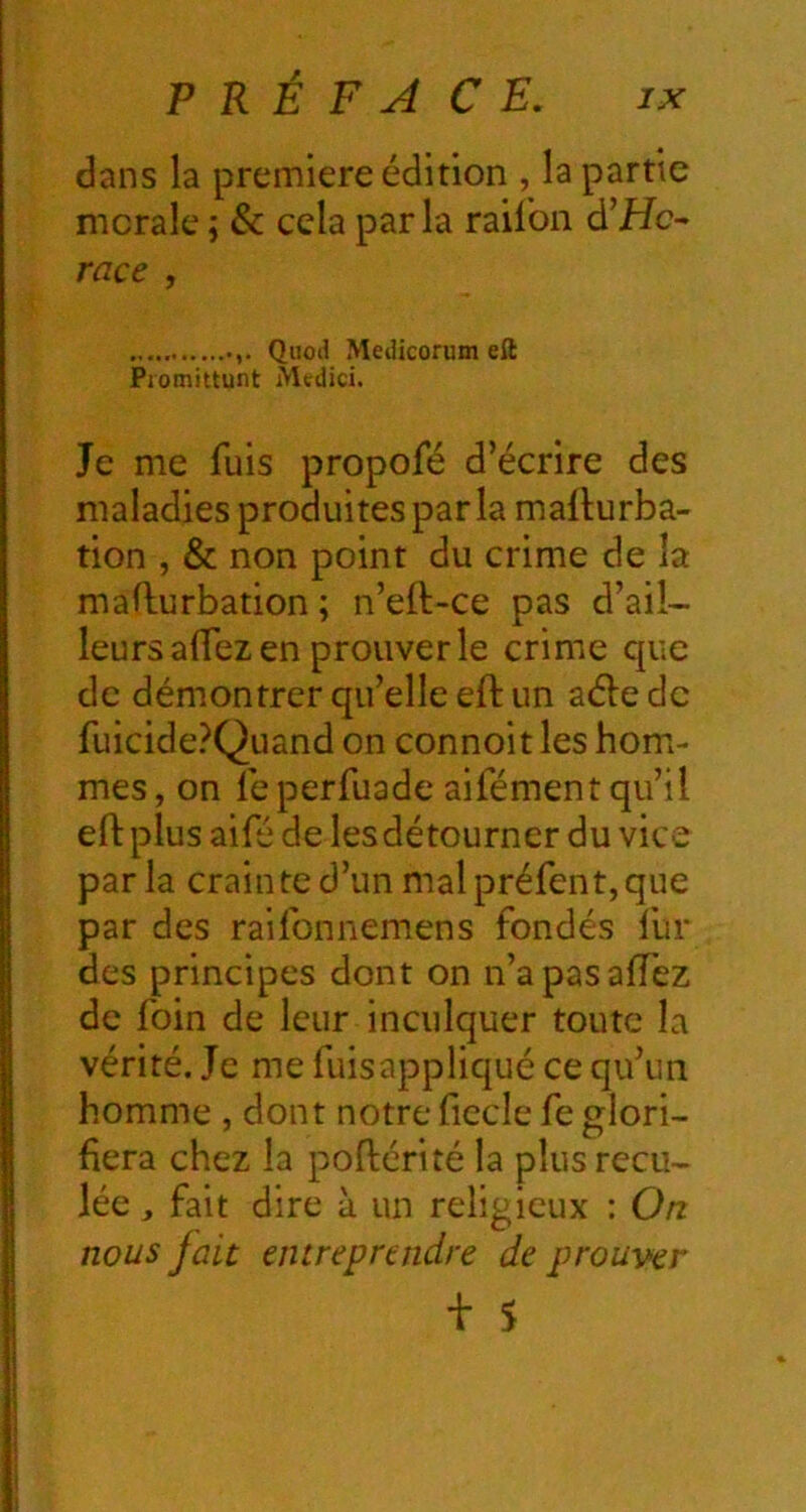 dans la première édition , la partie morale ; & cela parla railbn d’Hc- race , Quod Medicorum eft Pjomittunt Mtdici. Je me fuis propofé d’écrire des maladies produites par la mallurba- tion , & non point du crime de la maflurbation ; n’eft-ce pas d’ail- leurs aifez en prouver le crime que de démontrer qu’elle eft un aéle de fuicide?Quand on connoit les hom- mes, on feperfuade aifément qu’il eft plus aifé de les détourner du vice par la crain te d’un mal préfent, que par des raifonnemens fondés fur des principes dont on n’apasaflez de foin de leur inculquer toute la vérité. Je me fuisappliqué ce qu’un homme , dont notre fiecle fe glori- fiera chez la poftérité la plus recu- lée , fait dire à un religieux : On nous fait entreprendre de prouver