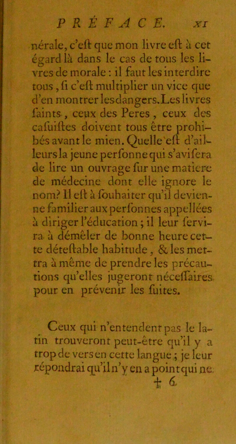 nérale, c’eft que mon livre efl à cet égard là dans le cas de tous les li- vres de morale ; il faut les interdire tous, fl c’eft multiplier un vice que d’en montrer lesdangcrs.Les livres faints , ceux des Peres , ceux des cafuiftes doivent tous être prohi- bés avant le mien.Quelle'eft d’ail- leursla jeune perfonnequi s’avifera de lire un ouvrage fur une matière de médecine dont elle ignore le nom? 11 ett à Ibuhaiter qu’il devien- ne familier aux perfon nés appellées à diriger l’éducation ; il leur fervi- ra. à démêler de bonne heure cet- te déteftable habitude, & les met- tra à même de prendre les précau- tions qu’elles jugeront nécelTaires pour en prévenir les fuites. Ceux qui n’entendent pas le la- tin trouveront peut-être qu’il y a trop de vers en cette langue ; je leur répondrai qu’il n’y en a point qui ne