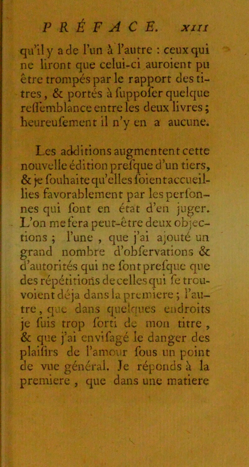 qu’il y a de l’un à l’autre : ceux qui ne liront que celui-ci auroient pu être trompés par le rapport des ti- tres , & portés à fuppofer quelque rdiemblance entre les deux livres; heureufement il n’y en a aucune. Les additions augmentent cette nouvelle édition prefque d’un tiers, & je fouhaite qu’elles Ibientaccueil- lies favorablement par lesperlon- nes qui font en état d’en juger. L’on me fera peut-être deux objec- tions ; l’une , que j’ai ajouté un grand nombre d’obfervations & d’autorités qui ne font prefque que des répétitions de celles qui fe treu- voient déjà dans la première ; l’au- tre , que dans quelques endroits je fuis trop fort! de mon titre , & que j’ai envifagé le danger des plaiîirs de l’amour fous un point de vue général. Je réponds à la première , que dans une matière