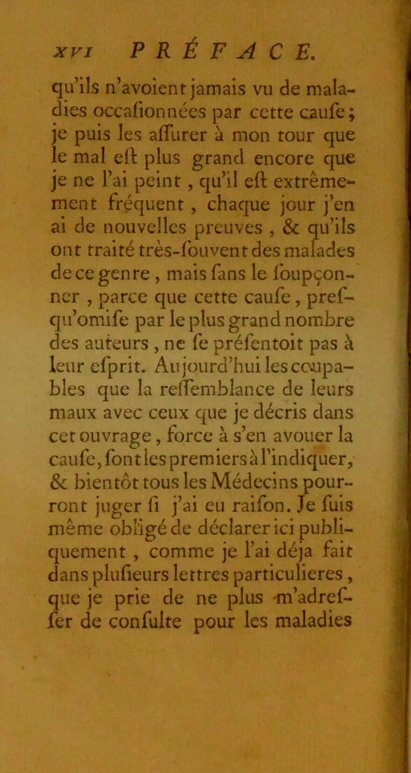 qu’ils n’avoient jamais vu de mala- dies occafionnées par cette caufe ; je puis les aflfurer à mon tour que le mal ell plus grand encore que je ne l’ai peint, qu’il eft extrême- ment fréquent, chaque jour j’en ai de nouvelles preuves , & qu’ils ont traité très-fouvent des malades de ce genre, mais fans le foupçon- ner , parce que cette caufe, pref- qu’omife par le plus grand nombre des auteurs , ne fe préfentoit pas à leur efprit. Aujourd’hui les coupa- bles que la reiïemblance de leurs maux avec ceux que je décris dans cet ouvrage, force à s’en avouer la caufe, fontlespremicrsàrindiquer, Sc bientôt tous les Médecins pour- ront juger fl j’ai eu raifon. Je fuis même obligéde déclarer ici publi- quement , comme je l’ai déjà fait dans plufieurs lettres particulières, que je prie de ne plus -m’adref- fer de confulte pour les maladies