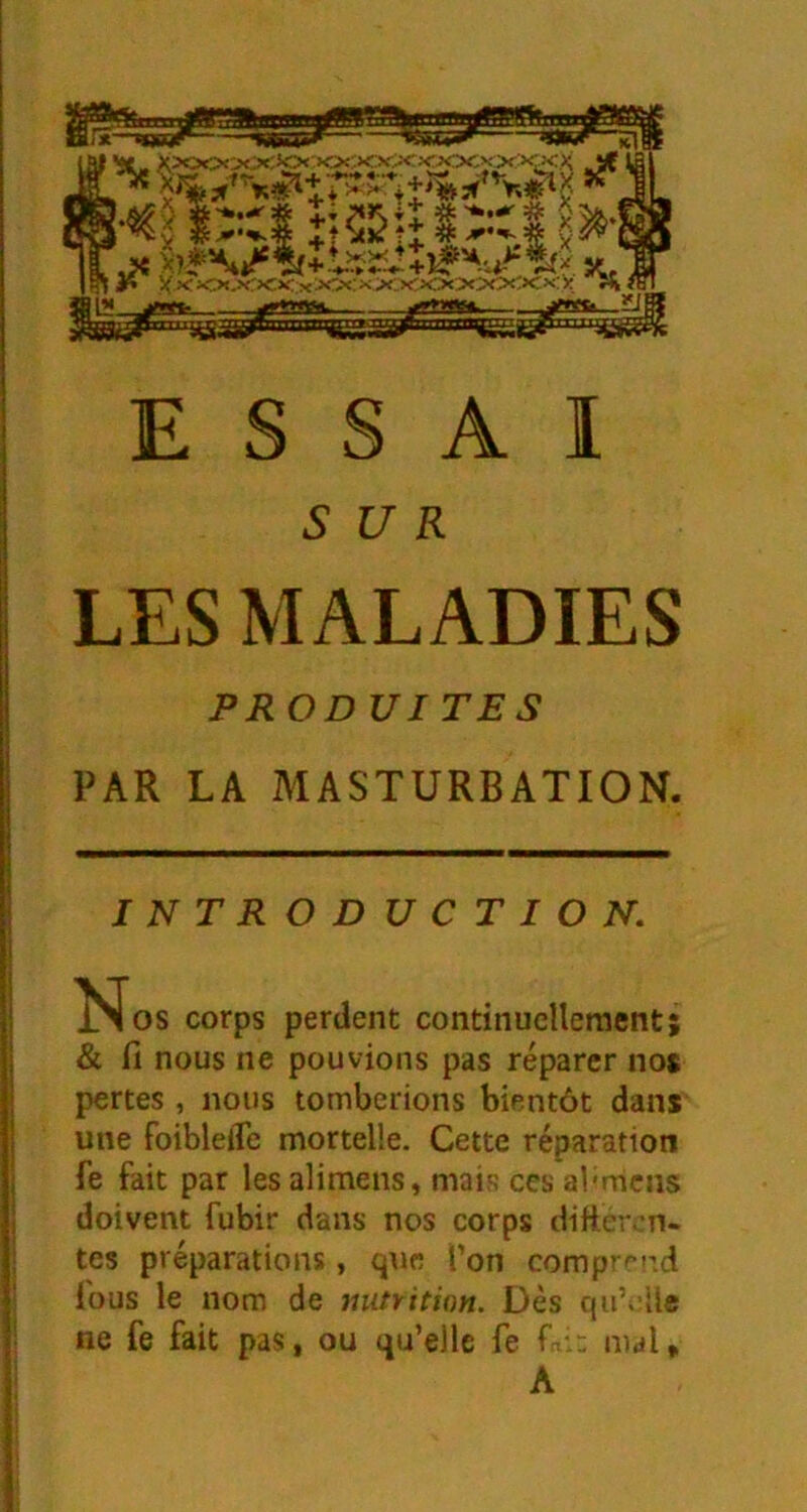 SUR LES MALADIES PROD VITES PAR LA MASTURBATION. INTRODUCTION. l^os corps perdent continuellement; & fl nous ne pouvions pas réparer nos pertes , nous tomberions bientôt dans une foiblelTe mortelle. Cette réparation fe fait par les alimens, mais ces al'mens doivent fubir dans nos corps difter-n- tes préparations, que Ton comprend fous le nom de mitrition. Dès qu’iiUe ne fe fait pas, ou qu’elle fe mal.