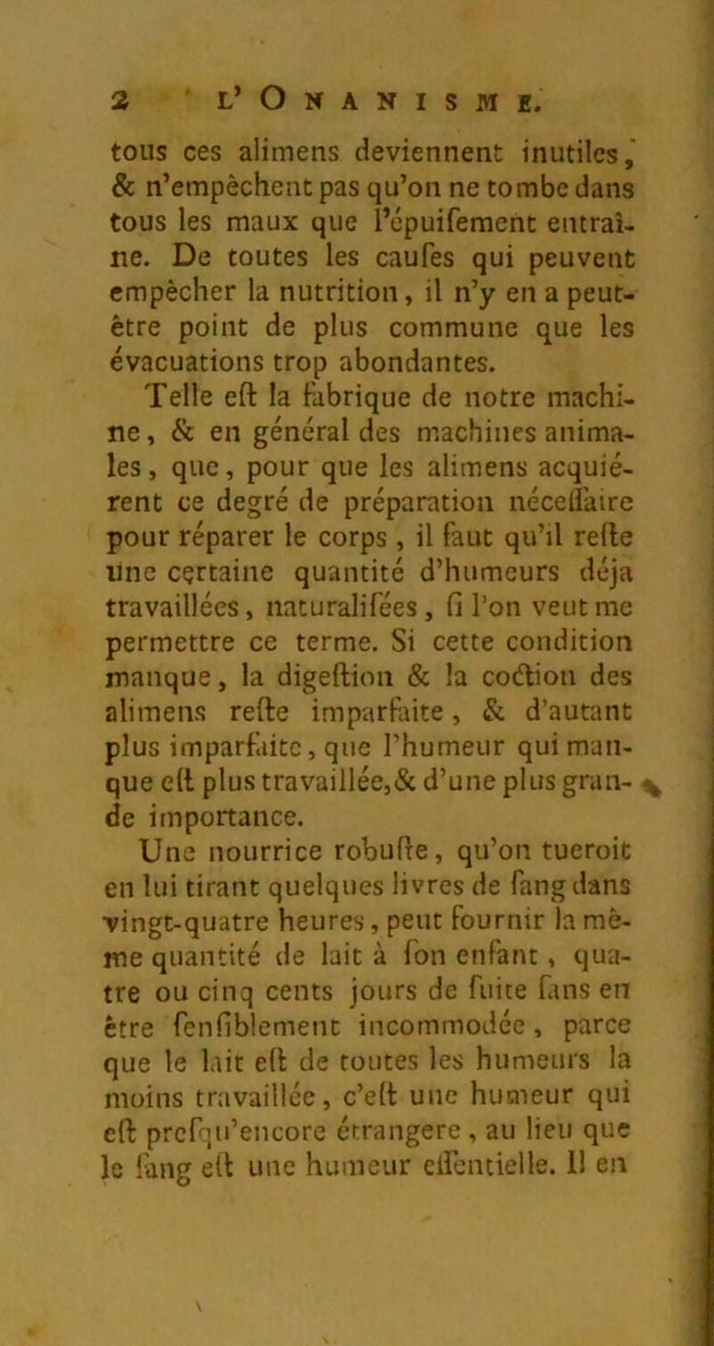 tous ces alimens deviennent inutiles,' & n’empêchent pas qu’on ne tombe dans tous les maux que l’cpuifement entraî- ne. De toutes les caufes qui peuvent empêcher la nutrition, il n’y en a peut- être point de plus commune que les évacuations trop abondantes. Telle eft la fabrique de notre machi- ne, & en général des machines anima- les, que, pour que les alimens acquié- rent ce degré de préparation néceliairc pour réparer le corps, il faut qu’il relie line certaine quantité d’humeurs déjà travaillées, naturalifées, fi l’on veut me permettre ce terme. Si cette condition manque, la digeftion & la codion des alimens refte imparfaite, & d’autant plus imparfaite, que l’humeur qui man- que e(l plus travaillée,& d’une plus grau- ^ de importance. Une nourrice robufle, qu’on tueroit en lui tirant quelques livres de fangdans vingt-quatre heures, peut fournir la mê- me quantité de lait à Ton enfant, qua- tre ou cinq cents jours de fuite fans en être fenfiblement incommodée, parce que le lait e(l de toutes les humeurs la moins travaillée, c’ell une humeur qui cfl: prcfqu’encore étrangère , au lieu que