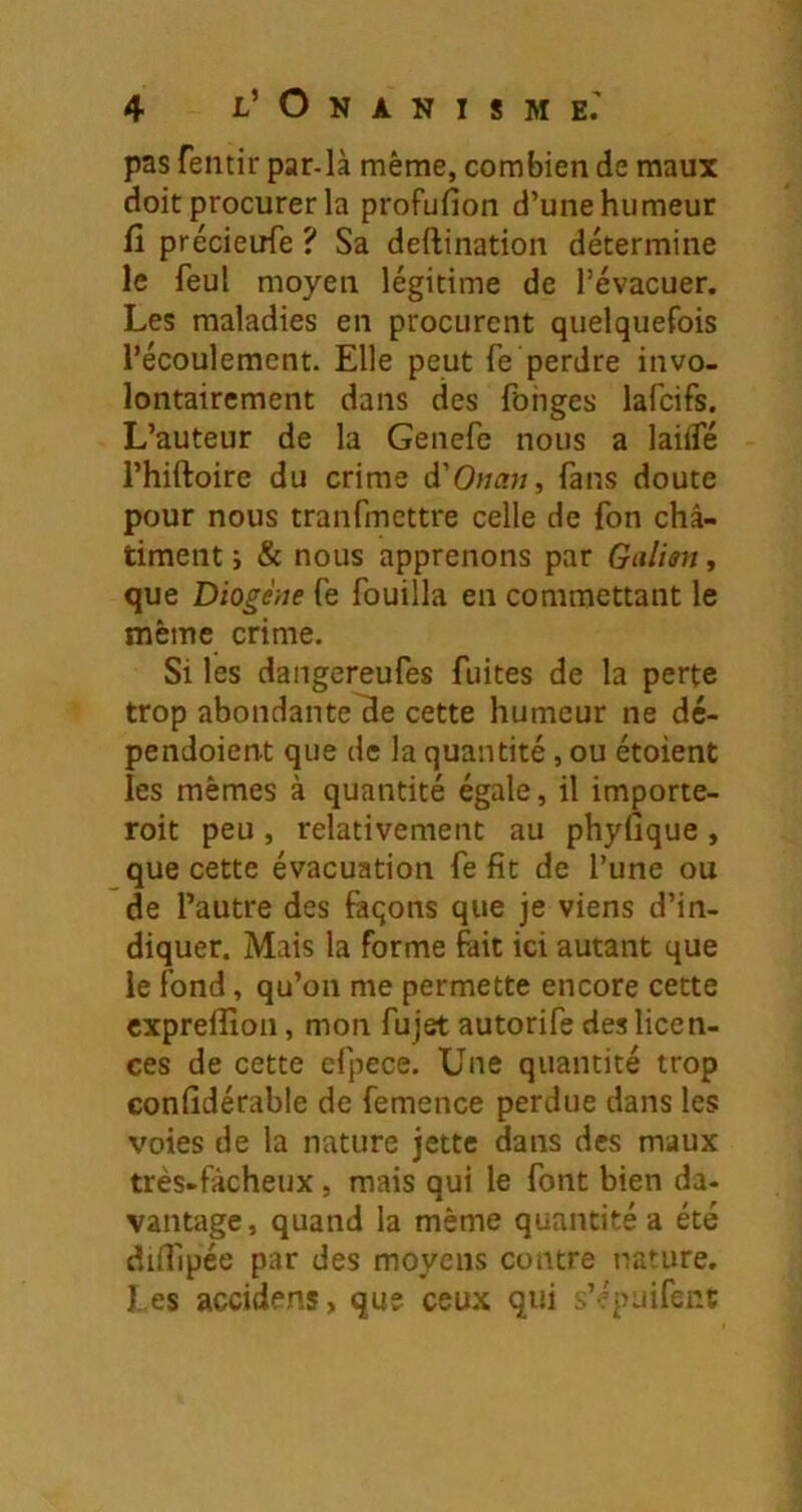 pas feiitir par-là même, combien de maux doit procurer la profufion d’une humeur fl précieufe ? Sa deftination détermine le feul moyen légitime de l’évacuer. Les maladies en procurent quelquefois l’écoulement. Elle peut fe perdre invo- lontairement dans des fohges lafcifs. L’auteur de la Genefc nous a laiiTé l’hiftoire du crime d'Onau, (ans doute pour nous tranfmettre celle de fon châ- timent ; & nous apprenons par Galim, que Diogène Ce fouilla en commettant le même crime. Si les dangereufes fuites de la perte trop abondante^e cette humeur ne dc- pendoient que de la quantité , ou étoient les mêmes à quantité égale, il importe- roit peu, relativement au phyfique, que cette évacuation fe fit de l’une ou de l’autre des façons que je viens d’in- diquer. Mais la forme fait ici autant que le fond, qu’on me permette encore cette expreffion, mon fujet autorife des licen- ces de cette efpece. Une quantité trop confidérable de femence perdue dans les voies de la nature jette dans des maux très-fâcheux, mais qui le font bien da- vantage, quand la même quantité a été difllpée par des moyens contre nature. Les accidens, que ceu.x qui s’épuifenc