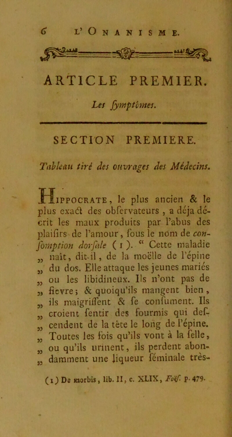 ARTICLE PREMIER. Les fymptimes. SECTION PREMIERE. Tiihîeau tiré des ouvrages des Médecins. îîiPPOCRATE, le plus ancien & le plus cxad des obfervateurs , a déjà dé- crit les maux produits par l’abus des plaifirs de l’amour, fous le nom de con- fomption dorfale ( i ). “ Cette maladie naît, dit-il, de la moelle de l’cpine „ du dos. Elle attaque les jeunes mariés „ ou les libidineux. Us n’ont pas de 3, ficvre; & quoiqu’ils mangent bien, ,5 ils maigrilTent & fe confument. Ils „ croient fentir des fourmis qui def- „ cendent de la tète le long de l’épine. „ Toutes les fois qu’ils vont à la felle, „ ou qu’ils urinent, ils perdent abon- ,3 darament une liqueur féininale très- (i) De Kjorbis, lib. II, c. XLIX, Foif. p-479-