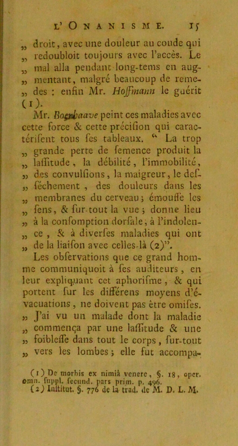 „ droit, avec une douleur au coude qui „ redoubloic toujours avec l’accès. Le „ mal alla pendant long-tems en aug- ,j mentant, malgré beaucoup de reme- J, des : enfin Mr. Hojfmmm le guérit CO- Mr. peint ces maladies avec cette force & cette précifion qui carac- térifent tous Tes tableaux. La trop „ grande perte de femence produit la „ laifitudc , la débilité, l’immobilité, „ des convulfions, la maigreur, le dcf- „ réellement , des douleurs dans les „ membranes du cerveau; émoufl'e les „ feus, & fur-tout la vue ; donne lieu „ à la confomption dorfale, à l’indolen- ,j ce , & à diverfes maladies qui ont „ de la liaifon avec celles-là (2)”. Les obfervations que ce grand hom- me communiquoit à fes auvditeurs, en leur expliq,uant cet aphorifme , & qui portent fur les dilférens moyens d’é- vacuations , ne doivent pas être omifes. ,j J’ai vu un malade dont la maladie ,5 commença par une lafijtude & une j5 foibleife dans tout le corps, fur-tout „ vers les lombes ; elle fut accompa- (0 De morbis ex nimiâ vcnerc, §. ig, oper. omn. fuppl. feciind. part prim. p. 496, (2) Inititut. §. 776 de U trad. de M. D. L. M-