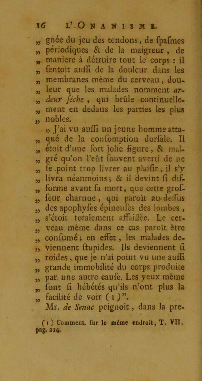 „ gnée du jeu des tendons, de fpafmes „ périodiques & de la maigreur , de „ maniéré à détruire tout le corps : il „ fentoit auffi de la douleur dans les „ membranes même du cerveau, dou- „ leur que les malades nomment nr- „ /Jeur féche , qui brûle continuelle- „ ment en dedans les parties les plus ,5 nobles. ,3 J’ai vu aulîî un jeune homme atta- ,j qué de la confomption dorfale. 11 „ étoit d’une fort jolie figure, & mal- „ gré qu’on l’eût îbuvent averti de ne „ fe .point trop livrer au plaifir, il s’y „ livra néanmoins J & il devint fi dif- „ forme avant fa mort, que cette grof- „ feur charnue, qui paroit audeîfus JJ des apophyfes épineufcs des lombes , ,j s’étoit totalement affailîée. Le ccr- jj veau même dans ce cas paroit être J, confumé ; en effet, les malades dc- 3, viennent ftupidcs. Us deviennent lî ,j roides, que je n’ai point vu une aulîi „ grande immobilité du corps produite „ par une autre caufe. Les yeux même „ font fi hébétés qu’ils n’ont plus la „ facilité de voir (O”. Mr. de Senac peignoit, dans la pre- (i) Comment fur le même endroit, T. VII, pag. ÎI4-