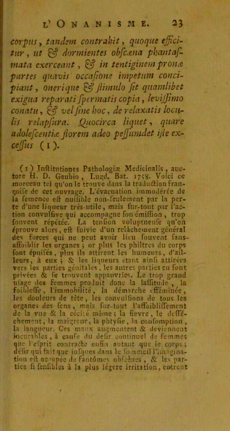 corpus y tandsm coutrahit, qmqiie effici- tiiY y ut ^ dormientes ohfccena phantaf- mata exerceant, ^ in tentiginem pron^ partes quavis occaftone impetiim conci- piant y oneriqtie ^ Jlitnulo fit qnamlibet exigtiiî reparati fpermatis copia, levijfimo conatiiy ^ velJim hoc y de relnxatis locit- lis relapfura. Qiwcirca liquet, quare adolefcentiiZ jîorem adeo pejfumdet ijie ex- cejfus (I). Ci) Inftitmiones Pathologix Medicinalis, auc- tore H. D. Gaubio , Lugd. Bat. 17^8- Voici ce morceau tel qu’on le trouve dans la traJudlion fran- 1 qoil'e de cet ouvrage. L'évacuation immodérée de I la femcnce eft nuiüble non-feulement par la per- te d’une liqueur très-utile, mais fur-tout par l’ac- tion convuHive qui accompagne fon émiffion , trop fmivent réptte'e. La tenfion voluptueufe qu’on éprouve alors, eft fuivic d’un relâchement général des forces qui ne peut avoir Uni fouvent fans- afFoiblir les organes ; or plus les philtres du corps font épuifés, plus ils attirent les humeurs, d’ail- leurs, à eux ÿ & les liqueurs ctant ainfi attirées vers les parties génitales, les autres parties en font privées & fe trouvent appauvries. Le trop grand ulâge des Femmes produit donc la laftitude , la foiljlcfTe, l’iminobilité, la ilémarche tfFéminée, les douleurs de tête, les convulfions de tous les organe* des fens , mais fur-tout l’aBbiblinTement de la vue & la céci’.é même; la fievre, le dtffé- chement, la maigreur, la phtyfie, la confomptioii, la langueur. Ces maux augmentent & deviennent Hicurihlcs, â caiife du dcfir continuel de femmes que l’erprit contrafte enfin autant que ie corps ; délir qui fait que iurquesdans le fo n.mcil l’imigina- tioii eft oc'upéc de fantômes obicènes , & les par- ties li fenfibios à la plus légère irritation, entrent