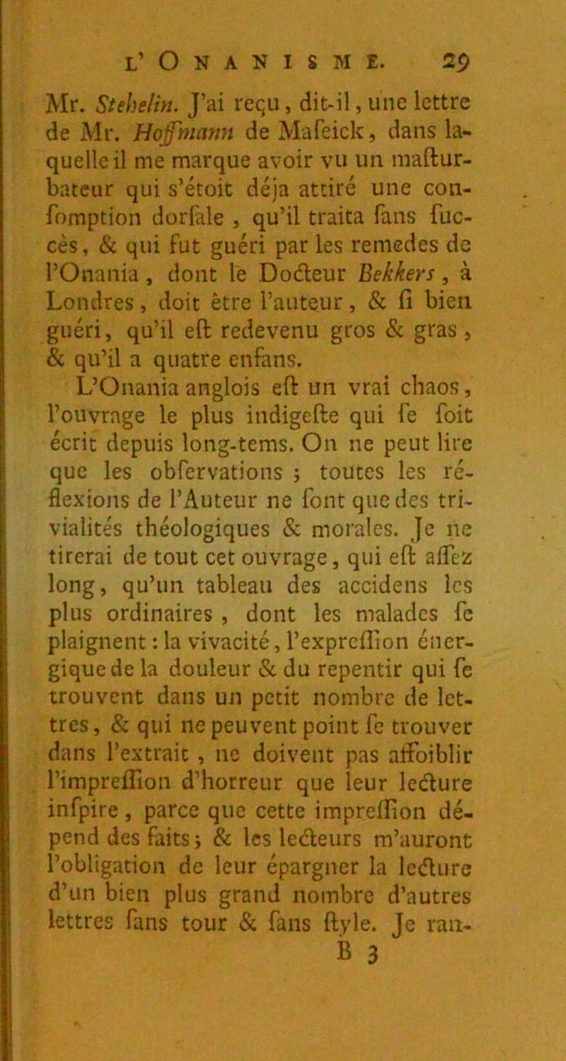 Mr. Stehelin. J’ai requ, dit-il, une lettre de Mr. Hof'mamt de Mafeick, dans la- quelle il me marque avoir vu un maftur- batcur qui s’étoit déjà attiré une con- fomption dorfale , qu’il traita fans fuc- cès, & qui fut guéri par les remedes de l’Onania , dont le Dodeur Bekkers, à Londres, doit être l’auteur, & fi bien guéri, qu’il eft redevenu gros & gras, & qu’il a quatre enfans. L’Onania anglois eft un vrai chaos, l’ouvrage le plus indigefte qui fe foit écrit depuis long-tems. On ne peut lire que les obfervations j toutes les ré- flexions de l’Auteur ne font que des tri- vialités théologiques & morales. Je ne tirerai de tout cet ouvrage, qui eft aflez long, qu’un tableau des accidens les plus ordinaires , dont les malades fc plaignent : la vivacité, l’exprcflion éner- gique de la douleur & du repentir qui fc trouvent dans un petit nombre de let- tres, & qui ne peuvent point fe trouver dans l’extrait, ne doivent pas aftbiblir l’impreflion d’horreur que leur ledure infpire, parce que cette imprefiion dé- pend des faits j & les ledeurs m’auront l’obligation de leur épargner la ledure d’un bien plus grand nombre d’autres lettres fans tour & fans ftyle. Je ran-
