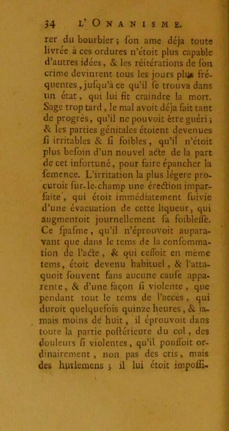rer du bourbier ; fon ame déjà toute livrée à ces ordures n’étoit d’autres idées, & les réitér; crime devinrent tous les jours plii« fré- quentes ,jufqu’à ce qu’il fe trouva dans lin état, qui lui fit craindre la mort. Sage trop tard, le mal avoit déjà fait tant de progrès, qu’il ne pouvoir être guéri j & les parties génitales étoient devenues ü irritables & fi foibles, qu’il n’étoit plus befoin d’un nouvel aéle de la part de cet infortuné, pour faire épancher la femcnce. L’irritation la plus légère pro- curoit fur-le-champ une ércélion impar- faite', qui étoit immédiatement fuivie d’une évacuation de cette liqueur, qui augmentoit journellement fa foiblelfe. Ce fpafme, qu’il n’éprouvoit aupara- vant que dans le tems de la confomma- tion de l’ade, ëc qui cefl’oit en même tems, étoit devenu habituel, & l’atta- quoit fouvent fans aucune caufe appa- rente , & d’une faqon fi violente, que pendant tout le tems de l’accès, qui duroit quelquefois quinze heures, & ja- mais moins de huit, il éprouvoit dans toute la partie poftérieure du col, des douleurs fi violentes, qu’il poufibit or- dinairement, non pas des cris, mais des huïleraens j il lui étoit jmpoffi.. plus capable tions de fon