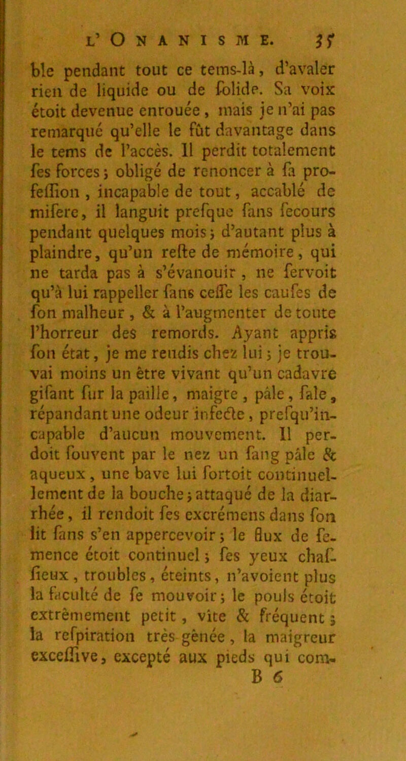 ble pendant tout ce tems-là, d’avaler rien de liquide ou de folide. Sa voix étoit devenue enrouée, mais je n’ai pas remarqué qu’elle le fût davantage dans le tems de l’accès. Il perdit totalement fes forces i obligé de renoncer à fa pro- feffion , incapable de tout, accablé de miferc, il languit prefquc fans fecours pendant quelques moisj d’autant plus à plaindre, qu’un refte de mémoire, qui ne tarda pas à s’évanouir , ne fervoit qu’à lui rappeller fans ceffe les caufes de fon malheur , & à l’augmenter de toute l’horreur des remords. Ayant appris fon état, je me rendis chez lui j je trou- vai moins un être vivant qu’un cadavre gifant fur la paille, maigre , pâle, fale, répandant une odeur infede , prefqu’in- capable d’aucun mouvement. 11 per- doit fouvent par le nez un fang pâle & aqueux, une bave lui fortoit continuel- lement de la bouche i attaqué de la diar- rhée , il rcndoit fes excrémens dans fon lit fans s’en appercevoir ; le flux de fe- mence étoit continuel ; fes yeux chaf. fieux, troubles, éteints, n’avoient plus la faculté de fe mouvoir; le pouls étoit extrêmement petit, vite & fréquent î la refpiration très gênée, la maigreur excelTive, excepté aux pieds qui corn-
